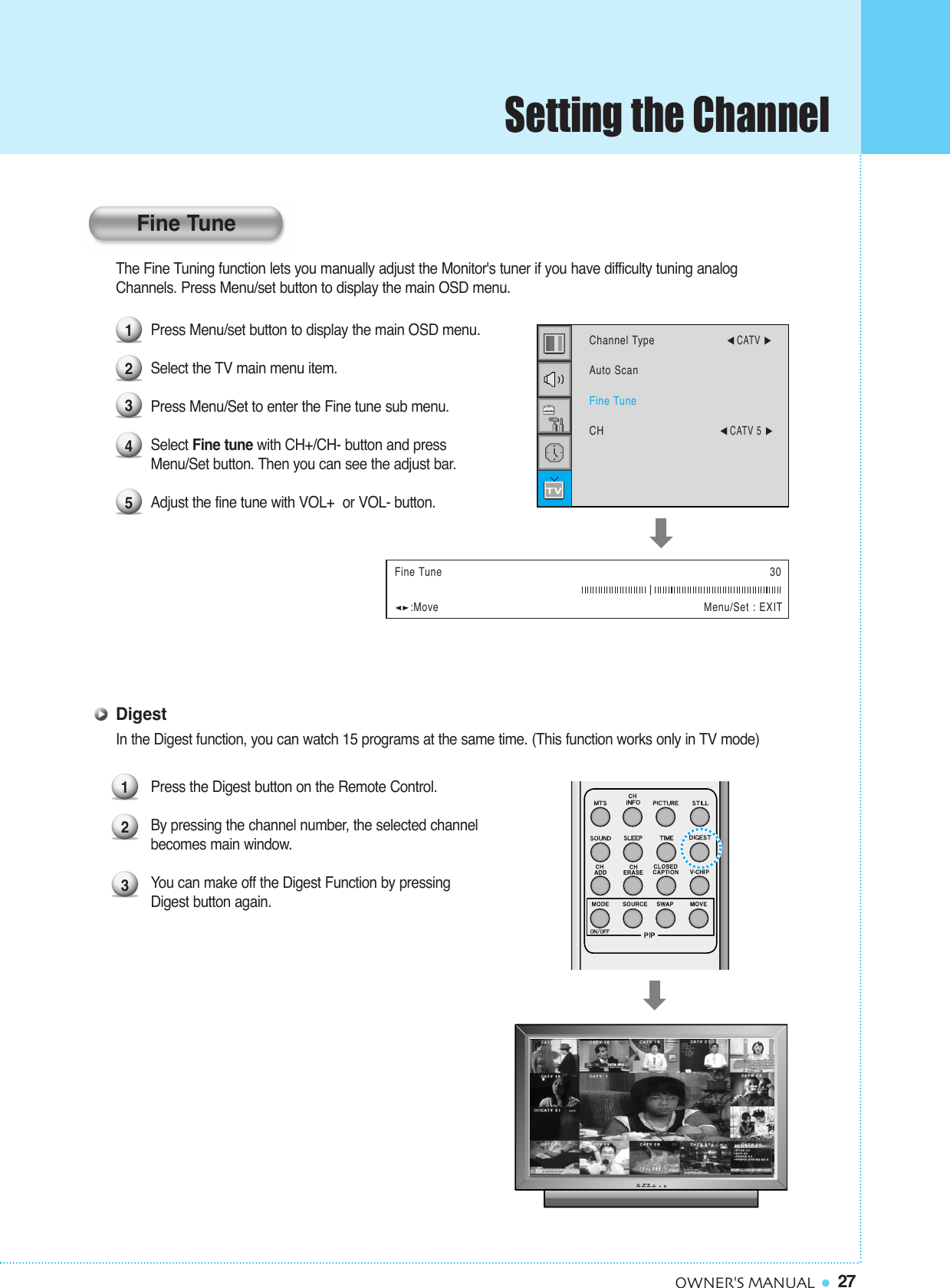 27OWNER&apos;S MANUALThe Fine Tuning function lets you manually adjust the Monitor&apos;s tuner if you have difficulty tuning analog Channels. Press Menu/set button to display the main OSD menu.Press Menu/set button to display the main OSD menu. Select the TV main menu item.Press Menu/Set to enter the Fine tune sub menu.Select Fine tune with CH+/CH- button and press Menu/Set button. Then you can see the adjust bar.Adjust the fine tune with VOL+  or VOL- button.DigestIn the Digest function, you can watch 15 programs at the same time. (This function works only in TV mode)Press the Digest button on the Remote Control.By pressing the channel number, the selected channel becomes main window.You can make off the Digest Function by pressing Digest button again.12345Fine Tune 30:Move Menu/Set : EXITChannel Type¥CATV Auto ScanFine TuneCH¥CATV 5 123Fine TuneSetting the Channel