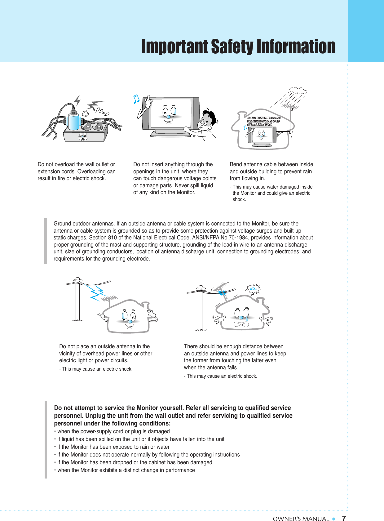 7OWNER&apos;S MANUALGround outdoor antennas. If an outside antenna or cable system is connected to the Monitor, be sure the antenna or cable system is grounded so as to provide some protection against voltage surges and built-up static charges. Section 810 of the National Electrical Code, ANSI/NFPA No.70-1984, provides information aboutproper grounding of the mast and supporting structure, grounding of the lead-in wire to an antenna dischargeunit, size of grounding conductors, location of antenna discharge unit, connection to grounding electrodes, and requirements for the grounding electrode.Do not overload the wall outlet orextension cords. Overloading canresult in fire or electric shock.Do not insert anything through theopenings in the unit, where theycan touch dangerous voltage pointsor damage parts. Never spill liquidof any kind on the Monitor.Bend antenna cable between insideand outside building to prevent rainfrom flowing in. - This may cause water damaged inside the Monitor and could give an electric shock.Do not place an outside antenna in thevicinity of overhead power lines or other electric light or power circuits.- This may cause an electric shock.There should be enough distance betweenan outside antenna and power lines to keepthe former from touching the latter evenwhen the antenna falls.- This may cause an electric shock.Do not attempt to service the Monitor yourself. Refer all servicing to qualified service personnel. Unplug the unit from the wall outlet and refer servicing to qualified service personnel under the following conditions:• when the power-supply cord or plug is damaged• if liquid has been spilled on the unit or if objects have fallen into the unit• if the Monitor has been exposed to rain or water• if the Monitor does not operate normally by following the operating instructions• if the Monitor has been dropped or the cabinet has been damaged• when the Monitor exhibits a distinct change in performanceImportant Safety Information