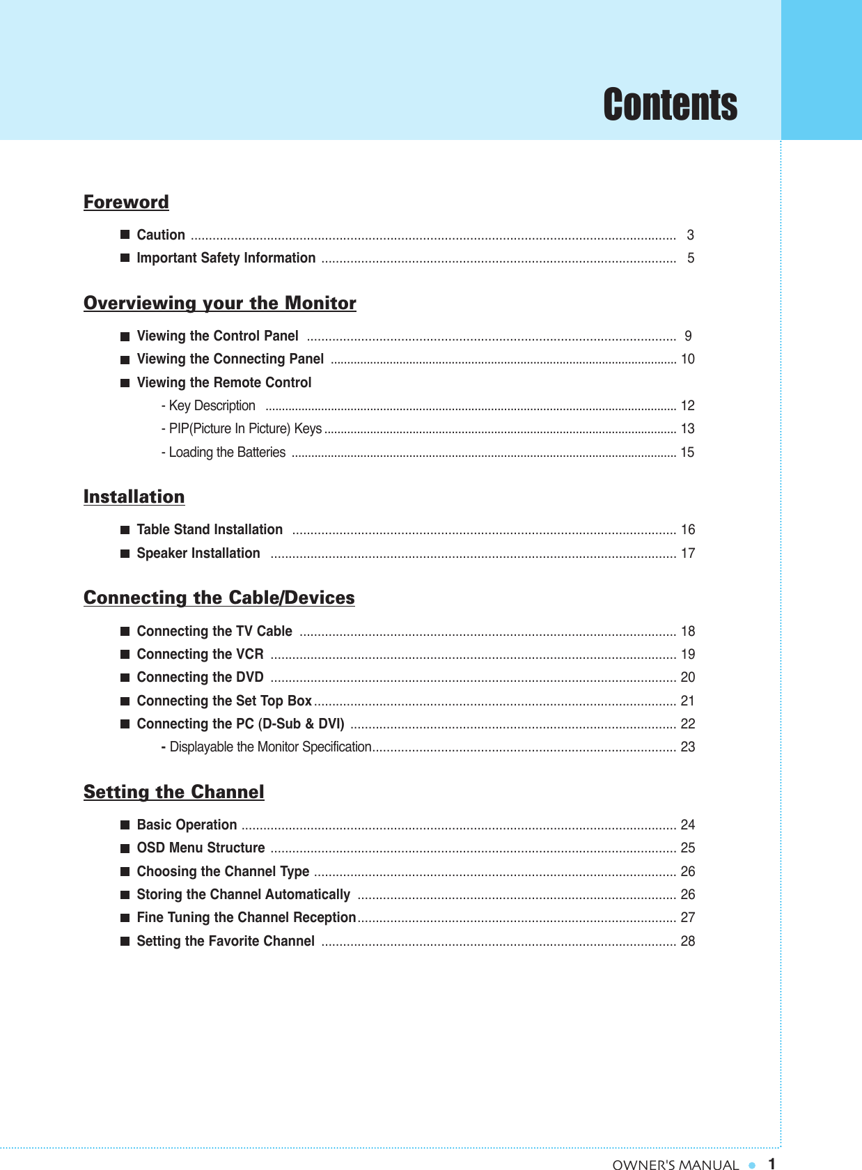 Contents1OWNER&apos;S MANUALForewordCaution  ...................................................................................................................................... 3Important Safety Information .................................................................................................. 5Overviewing your the MonitorViewing the Control Panel ...................................................................................................... 9Viewing the Connecting Panel .......................................................................................................... 10Viewing the Remote Control- Key Description  .............................................................................................................................. 12- PIP(Picture In Picture) Keys ............................................................................................................ 13- Loading the Batteries ...................................................................................................................... 15InstallationTable Stand Installation  .......................................................................................................... 16Speaker Installation  ................................................................................................................ 17Connecting the Cable/DevicesConnecting the TV Cable ........................................................................................................ 18Connecting the VCR ................................................................................................................ 19Connecting the DVD ................................................................................................................ 20Connecting the Set Top Box .................................................................................................... 21Connecting the PC (D-Sub &amp; DVI) .......................................................................................... 22- Displayable the Monitor Specification.................................................................................... 23Setting the ChannelBasic Operation ........................................................................................................................ 24OSD Menu Structure ................................................................................................................ 25Choosing the Channel Type .................................................................................................... 26Storing the Channel Automatically ........................................................................................ 26Fine Tuning the Channel Reception........................................................................................ 27Setting the Favorite Channel .................................................................................................. 28