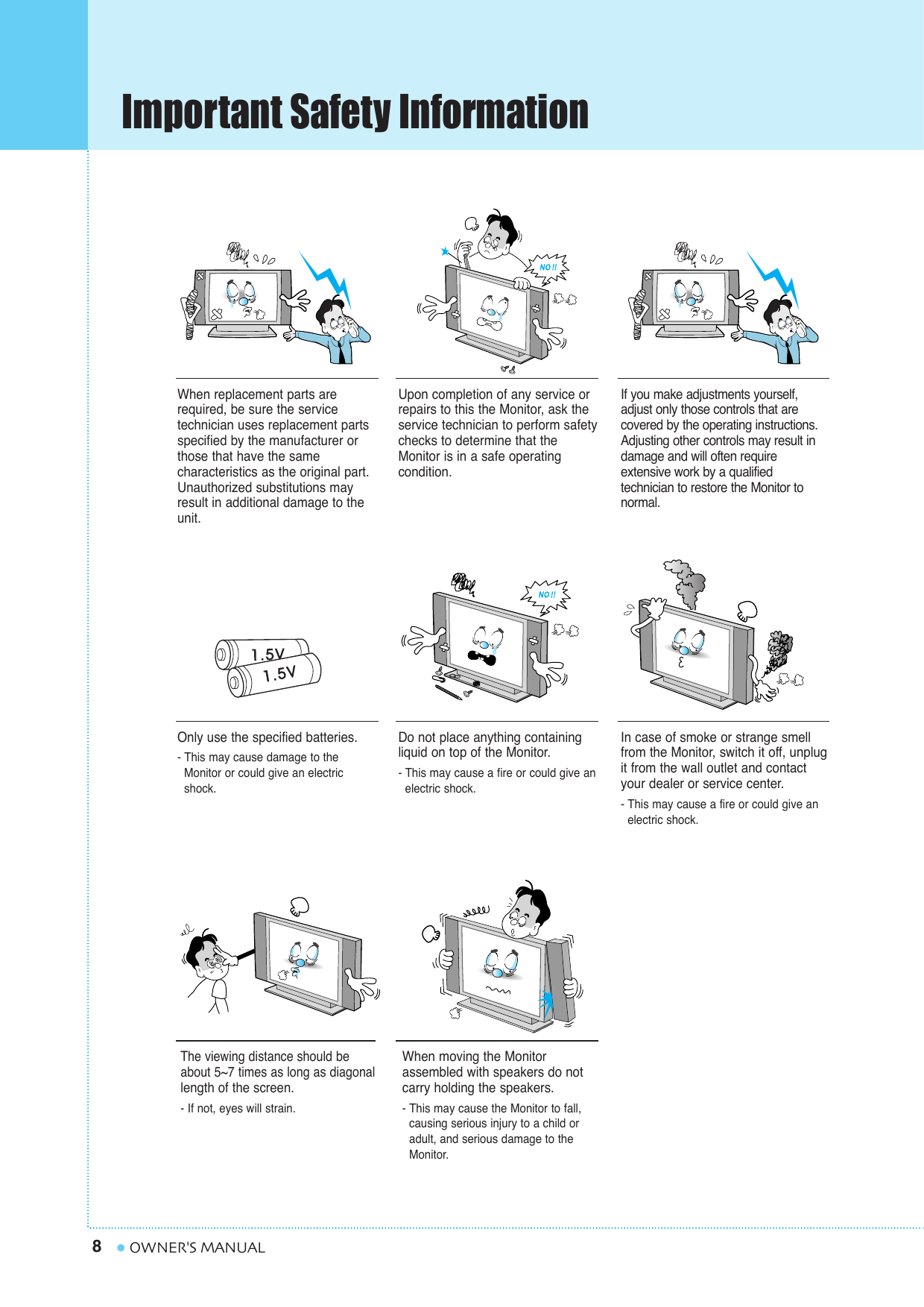 Important Safety Information8OWNER&apos;S MANUALWhen replacement parts arerequired, be sure the service technician uses replacement partsspecified by the manufacturer orthose that have the same characteristics as the original part.Unauthorized substitutions mayresult in additional damage to theunit. Upon completion of any service orrepairs to this the Monitor, ask the service technician to perform safetychecks to determine that theMonitor is in a safe operating condition. If you make adjustments yourself,adjust only those controls that are covered by the operating instructions.Adjusting other controls may result indamage and will often require extensive work by a qualifiedtechnician to restore the Monitor tonormal.Only use the specified batteries.- This may cause damage to the Monitor or could give an electric shock.Do not place anything containingliquid on top of the Monitor.- This may cause a fire or could give an electric shock.In case of smoke or strange smellfrom the Monitor, switch it off, unplugit from the wall outlet and contactyour dealer or service center.- This may cause a fire or could give an electric shock.The viewing distance should beabout 5~7 times as long as diagonallength of the screen. - If not, eyes will strain.When moving the Monitor assembled with speakers do notcarry holding the speakers.- This may cause the Monitor to fall, causing serious injury to a child or adult, and serious damage to the Monitor.