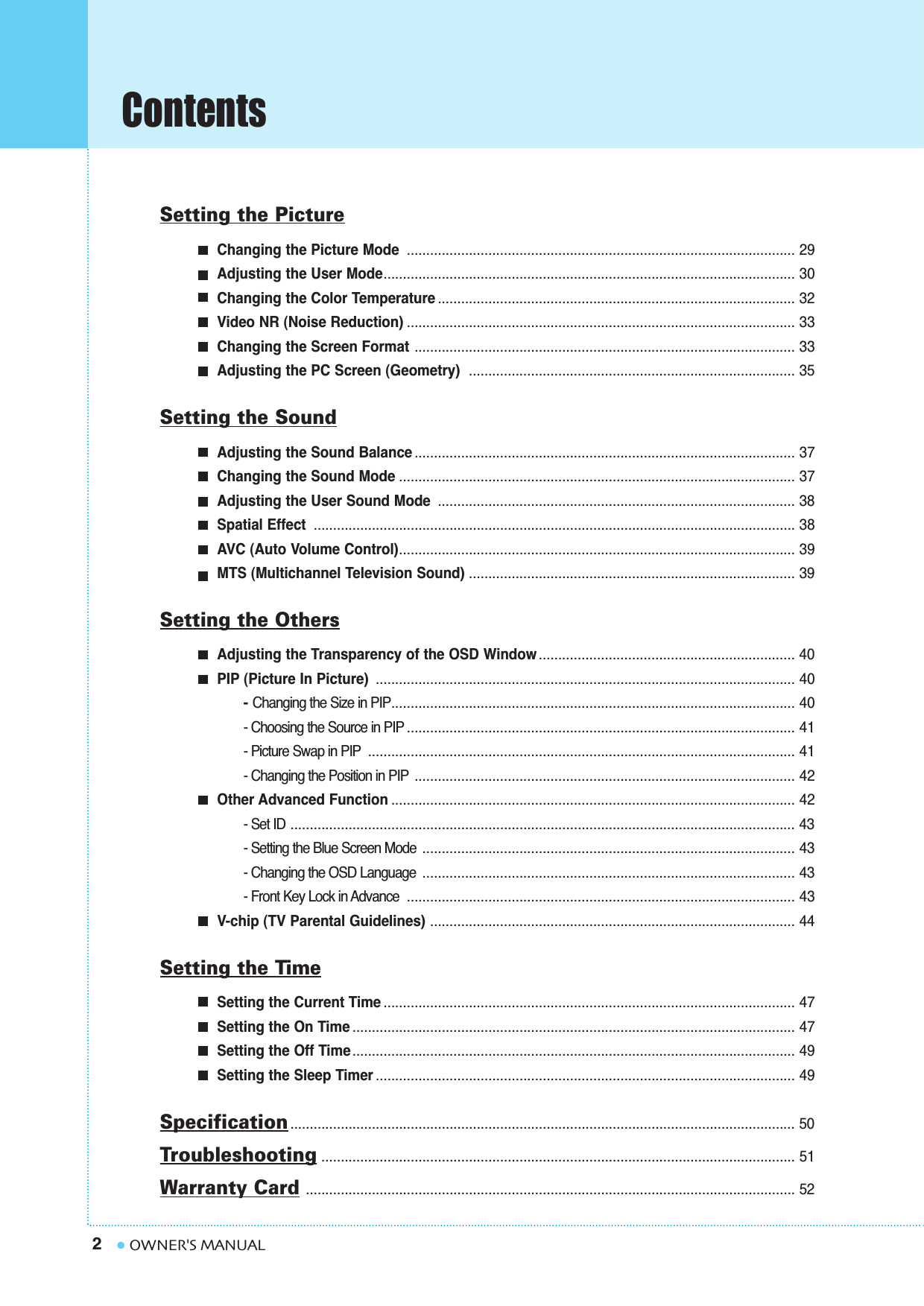 Contents2OWNER&apos;S MANUALSetting the PictureChanging the Picture Mode .................................................................................................... 29Adjusting the User Mode.......................................................................................................... 30Changing the Color Temperature ............................................................................................ 32Video NR (Noise Reduction) .................................................................................................... 33Changing the Screen Format .................................................................................................. 33Adjusting the PC Screen (Geometry)  .................................................................................... 35Setting the SoundAdjusting the Sound Balance .................................................................................................. 37Changing the Sound Mode ...................................................................................................... 37Adjusting the User Sound Mode ............................................................................................ 38Spatial Effect ............................................................................................................................ 38AVC (Auto Volume Control)...................................................................................................... 39MTS (Multichannel Television Sound) .................................................................................... 39Setting the OthersAdjusting the Transparency of the OSD Window .................................................................. 40PIP (Picture In Picture)  ............................................................................................................ 40- Changing the Size in PIP........................................................................................................ 40- Choosing the Source in PIP .................................................................................................... 41- Picture Swap in PIP .............................................................................................................. 41- Changing the Position in PIP .................................................................................................. 42Other Advanced Function ........................................................................................................ 42- Set ID .................................................................................................................................. 43- Setting the Blue Screen Mode ................................................................................................ 43- Changing the OSD Language ................................................................................................ 43- Front Key Lock in Advance .................................................................................................... 43V-chip (TV Parental Guidelines) .............................................................................................. 44Setting the TimeSetting the Current Time .......................................................................................................... 47Setting the On Time .................................................................................................................. 47Setting the Off Time.................................................................................................................. 49Setting the Sleep Timer ............................................................................................................ 49Specification .................................................................................................................................. 50Troubleshooting .......................................................................................................................... 51Warranty Card.............................................................................................................................. 52