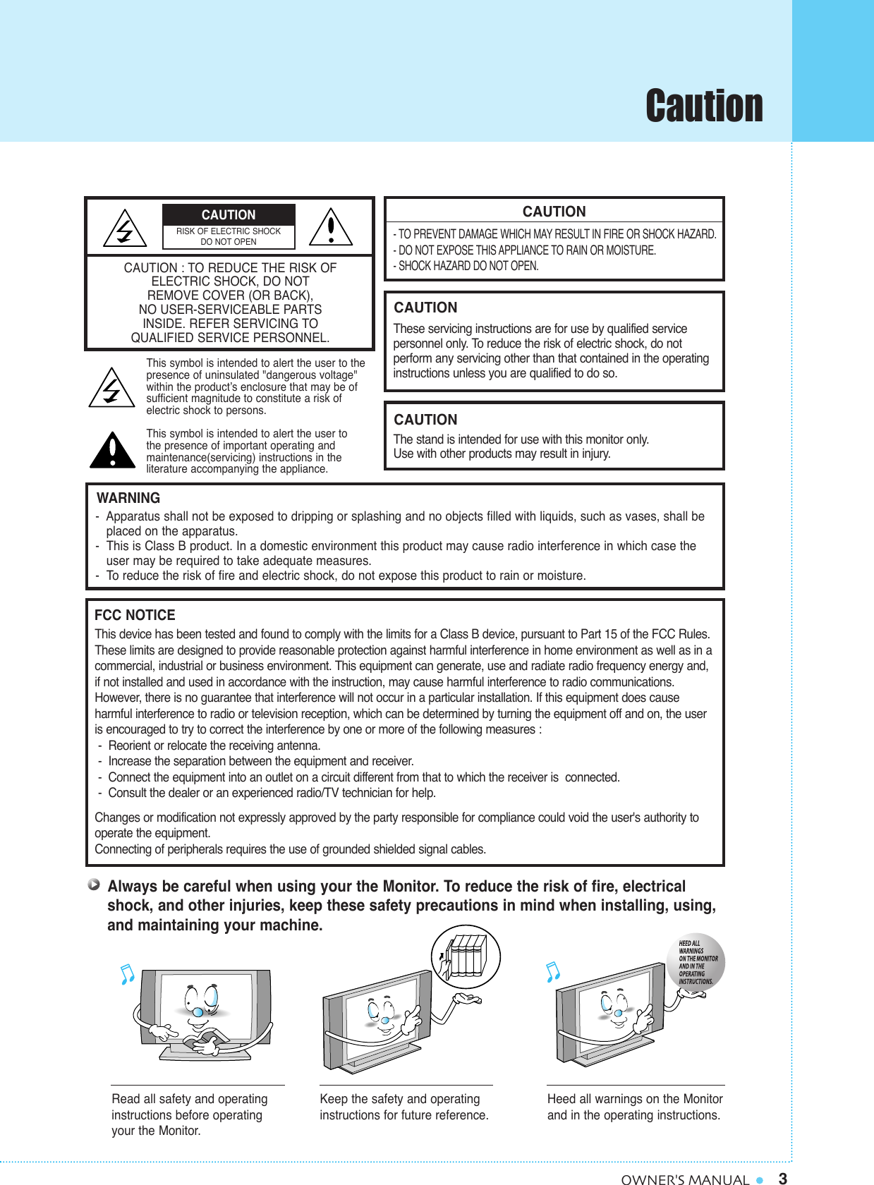 3OWNER&apos;S MANUALCAUTION- TO PREVENT DAMAGE WHICH MAY RESULT IN FIRE OR SHOCK HAZARD.- DO NOT EXPOSE THIS APPLIANCE TO RAIN OR MOISTURE.- SHOCK HAZARD DO NOT OPEN.CAUTIONThese servicing instructions are for use by qualified service personnel only. To reduce the risk of electric shock, do not perform any servicing other than that contained in the operatinginstructions unless you are qualified to do so.CAUTIONThe stand is intended for use with this monitor only. Use with other products may result in injury.Always be careful when using your the Monitor. To reduce the risk of fire, electricalshock, and other injuries, keep these safety precautions in mind when installing, using,and maintaining your machine.-  Apparatus shall not be exposed to dripping or splashing and no objects filled with liquids, such as vases, shall be   placed on the apparatus.-  This is Class B product. In a domestic environment this product may cause radio interference in which case theuser may be required to take adequate measures.-  To reduce the risk of fire and electric shock, do not expose this product to rain or moisture.WARNINGThis device has been tested and found to comply with the limits for a Class B device, pursuant to Part 15 of the FCC Rules.These limits are designed to provide reasonable protection against harmful interference in home environment as well as in acommercial, industrial or business environment. This equipment can generate, use and radiate radio frequency energy and,if not installed and used in accordance with the instruction, may cause harmful interference to radio communications.However, there is no guarantee that interference will not occur in a particular installation. If this equipment does cause harmful interference to radio or television reception, which can be determined by turning the equipment off and on, the useris encouraged to try to correct the interference by one or more of the following measures :-  Reorient or relocate the receiving antenna.-  Increase the separation between the equipment and receiver.-  Connect the equipment into an outlet on a circuit different from that to which the receiver is  connected.-  Consult the dealer or an experienced radio/TV technician for help.Changes or modification not expressly approved by the party responsible for compliance could void the user&apos;s authority tooperate the equipment.Connecting of peripherals requires the use of grounded shielded signal cables.FCC NOTICERead all safety and operatinginstructions before operatingyour the Monitor.Keep the safety and operatinginstructions for future reference.Heed all warnings on the Monitorand in the operating instructions.CAUTION : TO REDUCE THE RISK OFELECTRIC SHOCK, DO NOTREMOVE COVER (OR BACK),NO USER-SERVICEABLE PARTSINSIDE. REFER SERVICING TO QUALIFIED SERVICE PERSONNEL.This symbol is intended to alert the user to the presence of uninsulated &quot;dangerous voltage&quot; within the product’s enclosure that may be of sufficient magnitude to constitute a risk of electric shock to persons.This symbol is intended to alert the user to the presence of important operating and maintenance(servicing) instructions in the literature accompanying the appliance.CAUTIONRISK OF ELECTRIC SHOCKDO NOT OPENCaution