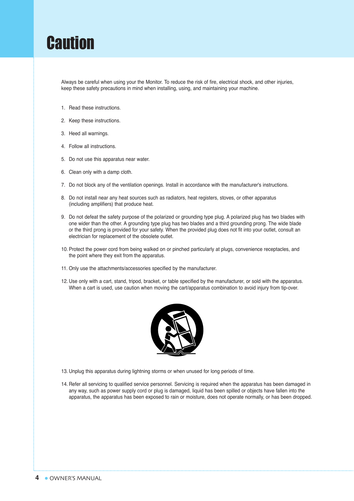 Caution4OWNER&apos;S MANUALAlways be careful when using your the Monitor. To reduce the risk of fire, electrical shock, and other injuries, keep these safety precautions in mind when installing, using, and maintaining your machine.1. Read these instructions.2. Keep these instructions.3. Heed all warnings.4. Follow all instructions.5. Do not use this apparatus near water.6. Clean only with a damp cloth.7. Do not block any of the ventilation openings. Install in accordance with the manufacturer&apos;s instructions.8. Do not install near any heat sources such as radiators, heat registers, stoves, or other apparatus (including amplifiers) that produce heat.9. Do not defeat the safety purpose of the polarized or grounding type plug. A polarized plug has two blades with one wider than the other. A grounding type plug has two blades and a third grounding prong. The wide blade or the third prong is provided for your safety. When the provided plug does not fit into your outlet, consult anelectrician for replacement of the obsolete outlet.10. Protect the power cord from being walked on or pinched particularly at plugs, convenience receptacles, and the point where they exit from the apparatus.11. Only use the attachments/accessories specified by the manufacturer.12. Use only with a cart, stand, tripod, bracket, or table specified by the manufacturer, or sold with the apparatus. When a cart is used, use caution when moving the cart/apparatus combination to avoid injury from tip-over.13. Unplug this apparatus during lightning storms or when unused for long periods of time.14. Refer all servicing to qualified service personnel. Servicing is required when the apparatus has been damaged in any way, such as power supply cord or plug is damaged, liquid has been spilled or objects have fallen into the apparatus, the apparatus has been exposed to rain or moisture, does not operate normally, or has been dropped.