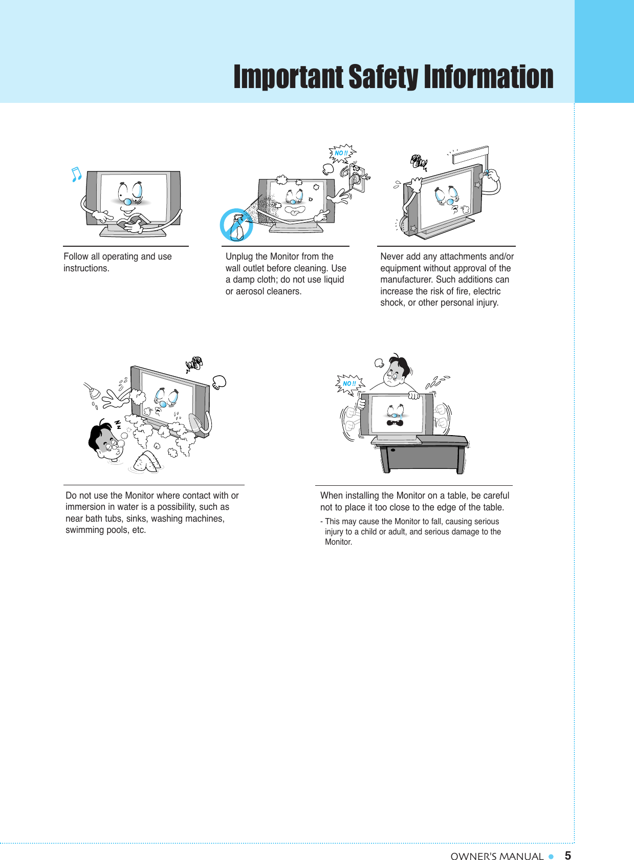 5OWNER&apos;S MANUALFollow all operating and useinstructions.Do not use the Monitor where contact with orimmersion in water is a possibility, such asnear bath tubs, sinks, washing machines,swimming pools, etc.When installing the Monitor on a table, be carefulnot to place it too close to the edge of the table.- This may cause the Monitor to fall, causing serious injury to a child or adult, and serious damage to the Monitor.Unplug the Monitor from thewall outlet before cleaning. Usea damp cloth; do not use liquidor aerosol cleaners.Never add any attachments and/orequipment without approval of themanufacturer. Such additions canincrease the risk of fire, electricshock, or other personal injury.Important Safety Information