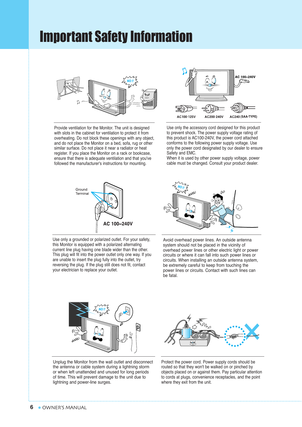 Important Safety Information6OWNER&apos;S MANUALProvide ventilation for the Monitor. The unit is designedwith slots in the cabinet for ventilation to protect it fromoverheating. Do not block these openings with any object,and do not place the Monitor on a bed, sofa, rug or othersimilar surface. Do not place it near a radiator or heatregister. If you place the Monitor on a rack or bookcase,ensure that there is adequate ventilation and that you&apos;vefollowed the manufacturer&apos;s instructions for mounting. Use only the accessory cord designed for this productto prevent shock. The power supply voltage rating ofthis product is AC100-240V, the power cord attachedconforms to the following power supply voltage. Useonly the power cord designated by our dealer to ensureSafety and EMC.When it is used by other power supply voltage, powercable must be changed. Consult your product dealer.Use only a grounded or polarized outlet. For your safety,this Monitor is equipped with a polarized alternating current line plug having one blade wider than the other.This plug will fit into the power outlet only one way. If youare unable to insert the plug fully into the outlet, tryreversing the plug. If the plug still does not fit, contactyour electrician to replace your outlet.Avoid overhead power lines. An outside antenna system should not be placed in the vicinity of overhead power lines or other electric light or powercircuits or where it can fall into such power lines orcircuits. When installing an outside antenna system,be extremely careful to keep from touching thepower lines or circuits. Contact with such lines canbe fatal.Unplug the Monitor from the wall outlet and disconnectthe antenna or cable system during a lightning storm or when left unattended and unused for long periods of time. This will prevent damage to the unit due tolightning and power-line surges.Protect the power cord. Power supply cords should berouted so that they won&apos;t be walked on or pinched byobjects placed on or against them. Pay particular attentionto cords at plugs, convenience receptacles, and the pointwhere they exit from the unit.