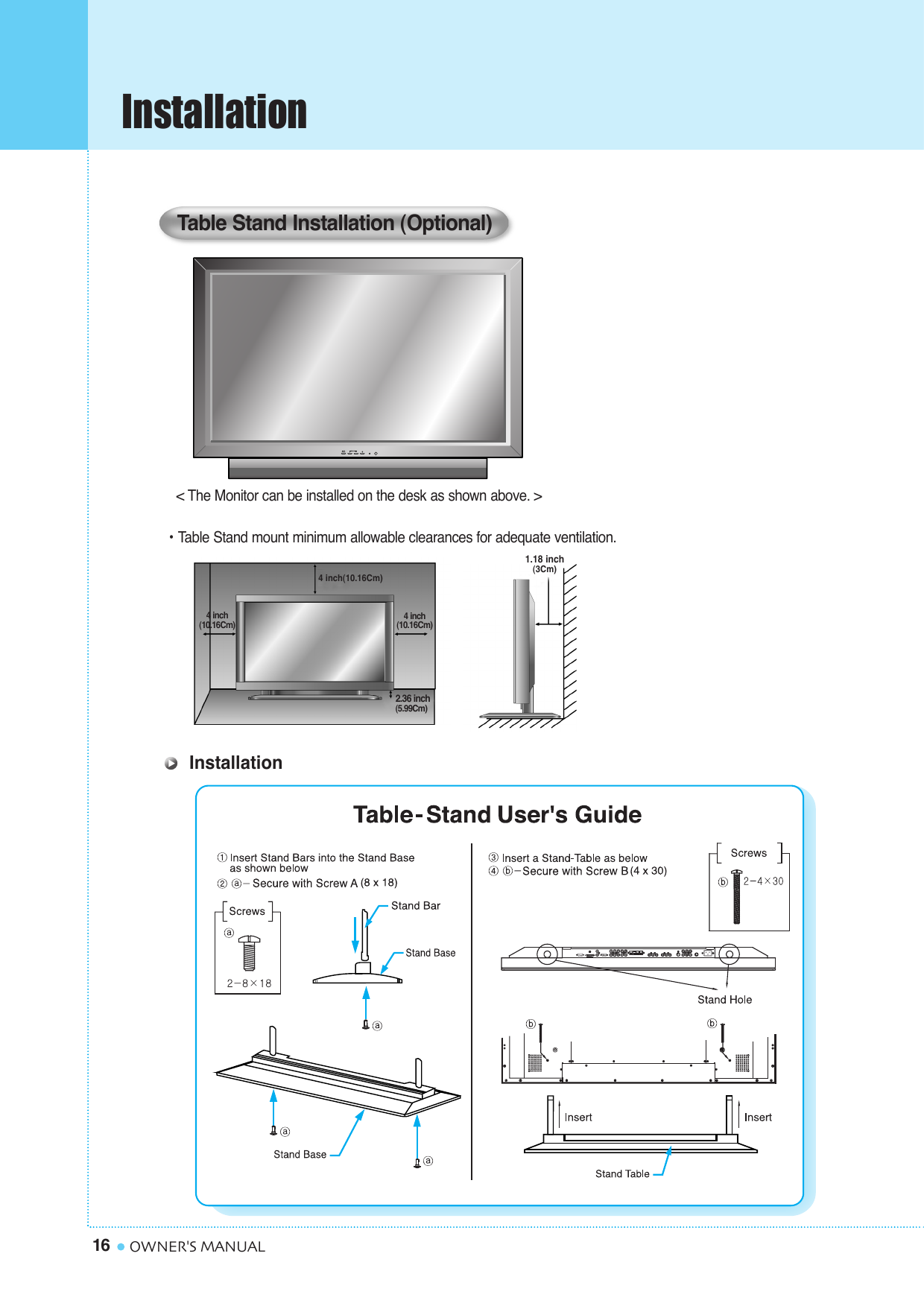 Installation16 OWNER&apos;S MANUAL&lt; The Monitor can be installed on the desk as shown above. &gt;• Table Stand mount minimum allowable clearances for adequate ventilation.Table Stand Installation (Optional)1.18 inch(3Cm)2.36 inch(5.99Cm)4 inch(10.16Cm)4 inch(10.16Cm)4 inch(10.16Cm)Installation