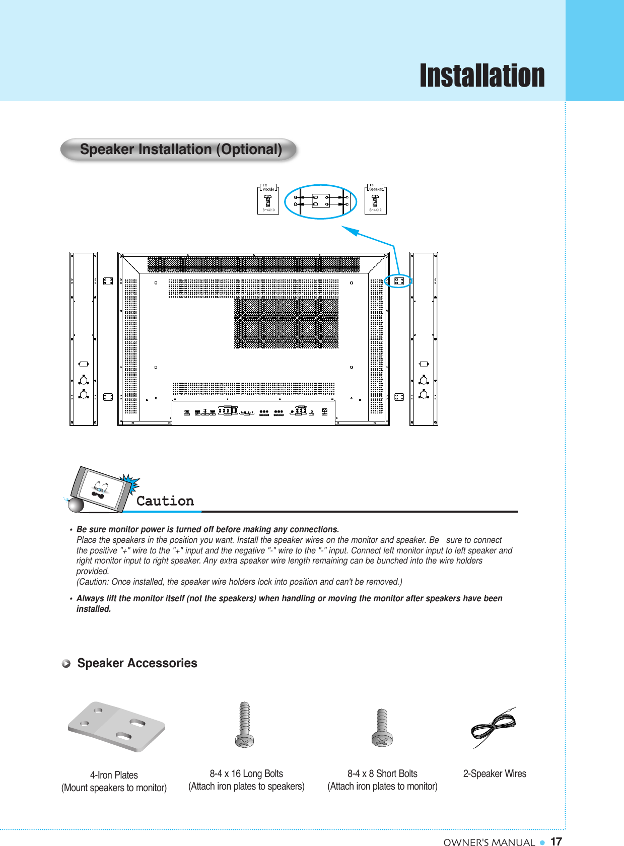 17OWNER&apos;S MANUAL•  Be sure monitor power is turned off before making any connections.Place the speakers in the position you want. Install the speaker wires on the monitor and speaker. Be   sure to connect the positive &quot;+&quot; wire to the &quot;+&quot; input and the negative &quot;-&quot; wire to the &quot;-&quot; input. Connect left monitor input to left speaker and right monitor input to right speaker. Any extra speaker wire length remaining can be bunched into the wire holders provided.(Caution: Once installed, the speaker wire holders lock into position and can&apos;t be removed.)•  Always lift the monitor itself (not the speakers) when handling or moving the monitor after speakers have been installed. Speaker Installation (Optional)4-Iron Plates(Mount speakers to monitor) 8-4 x 16 Long Bolts(Attach iron plates to speakers)8-4 x 8 Short Bolts(Attach iron plates to monitor) 2-Speaker WiresSpeaker AccessoriesInstallation