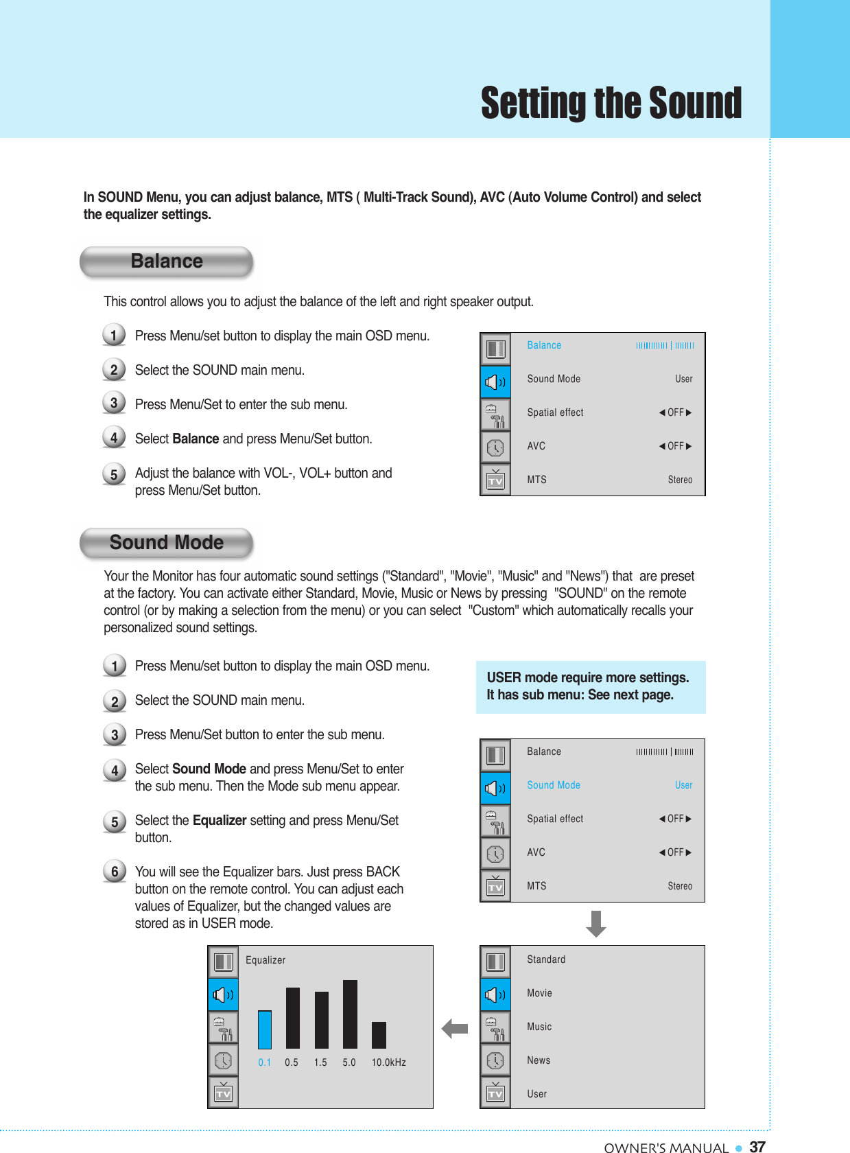 37OWNER&apos;S MANUALYour the Monitor has four automatic sound settings (&quot;Standard&quot;, &quot;Movie&quot;, &quot;Music&quot; and &quot;News&quot;) that  are preset at the factory. You can activate either Standard, Movie, Music or News by pressing  &quot;SOUND&quot; on the remote control (or by making a selection from the menu) or you can select  &quot;Custom&quot; which automatically recalls your personalized sound settings.Press Menu/set button to display the main OSD menu.Select the SOUND main menu.Press Menu/Set button to enter the sub menu.Select Sound Mode and press Menu/Set to enter the sub menu. Then the Mode sub menu appear.Select the Equalizer setting and press Menu/Set button.You will see the Equalizer bars. Just press BACK button on the remote control. You can adjust each values of Equalizer, but the changed values are stored as in USER mode.1234560.1 0.5     1.5     5.0     10.0kHzUSER mode require more settings.It has sub menu: See next page.EqualizerBalanceSound ModeSpatial effectAVCMTSUser¥OFF ¥OFF StereoStandardMovieMusicNewsUserIn SOUND Menu, you can adjust balance, MTS ( Multi-Track Sound), AVC (Auto Volume Control) and selectthe equalizer settings.This control allows you to adjust the balance of the left and right speaker output.Press Menu/set button to display the main OSD menu.Select the SOUND main menu.Press Menu/Set to enter the sub menu. Select Balance and press Menu/Set button. Adjust the balance with VOL-, VOL+ button and  press Menu/Set button.12345BalanceSound ModeSpatial effectAVCMTSUser¥OFF ¥OFF StereoBalanceSound ModeSetting the Sound