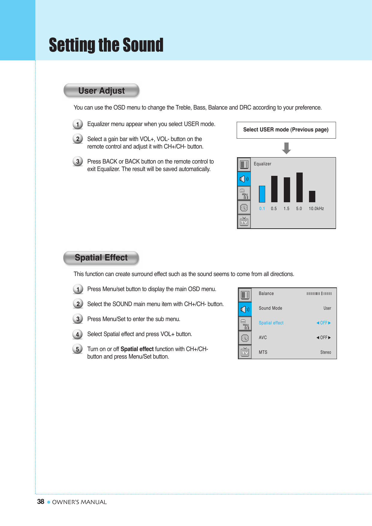Setting the Sound38 OWNER&apos;S MANUALYou can use the OSD menu to change the Treble, Bass, Balance and DRC according to your preference.Equalizer menu appear when you select USER mode.Select a gain bar with VOL+, VOL- button on the  remote control and adjust it with CH+/CH- button.Press BACK or BACK button on the remote control to exit Equalizer. The result will be saved automatically.This function can create surround effect such as the sound seems to come from all directions.Press Menu/set button to display the main OSD menu.Select the SOUND main menu item with CH+/CH- button.Press Menu/Set to enter the sub menu. Select Spatial effect and press VOL+ button.Turn on or off Spatial effect function with CH+/CH- button and press Menu/Set button.12345BalanceSound ModeSpatial effectAVCMTSUser¥OFF ¥OFF StereoSpatial Effect123Select USER mode (Previous page)0.1 0.5     1.5     5.0     10.0kHzEqualizerUser Adjust