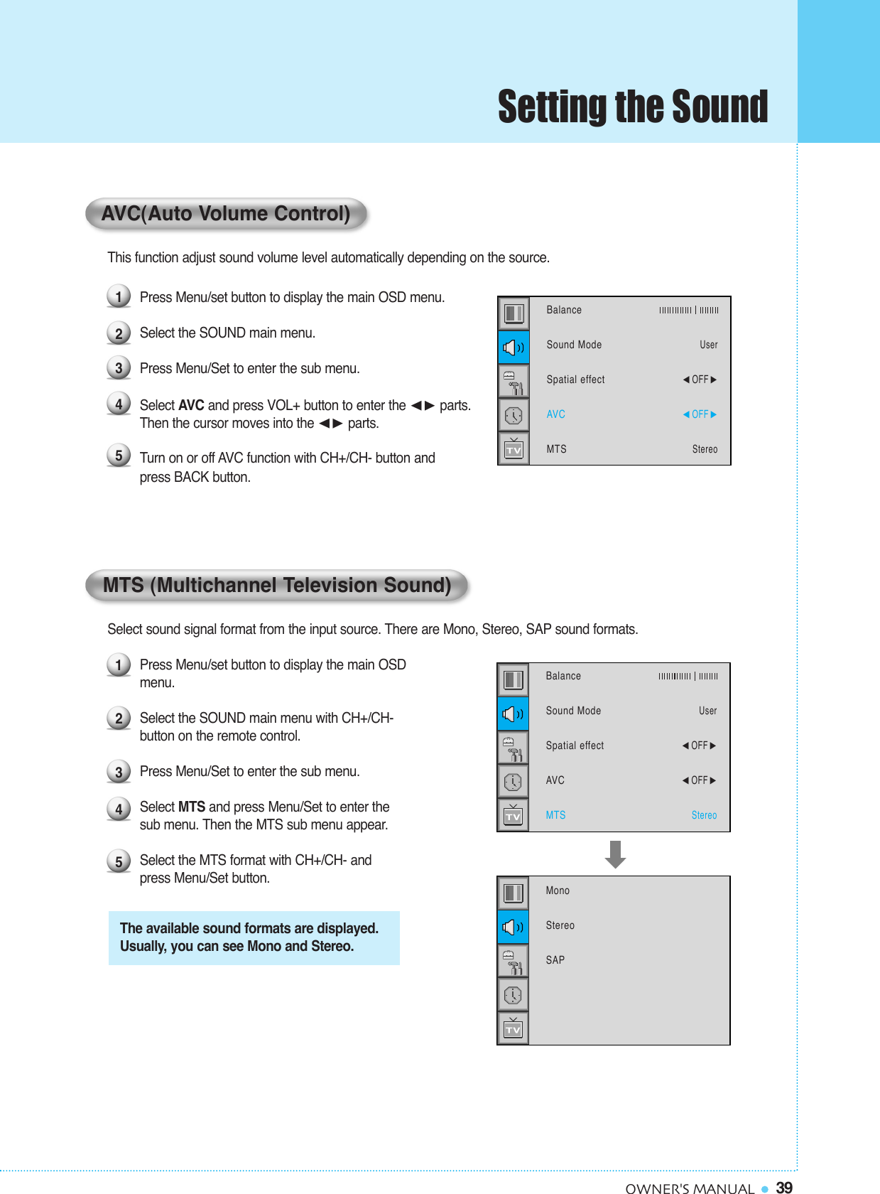 39OWNER&apos;S MANUALThis function adjust sound volume level automatically depending on the source.Press Menu/set button to display the main OSD menu.Select the SOUND main menu. Press Menu/Set to enter the sub menu.Select AVC and press VOL+ button to enter the ¥ parts. Then the cursor moves into the ¥ parts.Turn on or off AVC function with CH+/CH- button and press BACK button.Select sound signal format from the input source. There are Mono, Stereo, SAP sound formats.Press Menu/set button to display the main OSD menu.Select the SOUND main menu with CH+/CH- button on the remote control.Press Menu/Set to enter the sub menu. Select MTS and press Menu/Set to enter thesub menu. Then the MTS sub menu appear.Select the MTS format with CH+/CH- and press Menu/Set button.12345The available sound formats are displayed.Usually, you can see Mono and Stereo.BalanceSound ModeSpatial effectAVCMTSUser¥OFF ¥OFF StereoMonoStereoSAPMTS (Multichannel Television Sound)12345BalanceSound ModeSpatial effectAVCMTSUser¥OFF ¥OFF StereoAVC(Auto Volume Control)Setting the Sound