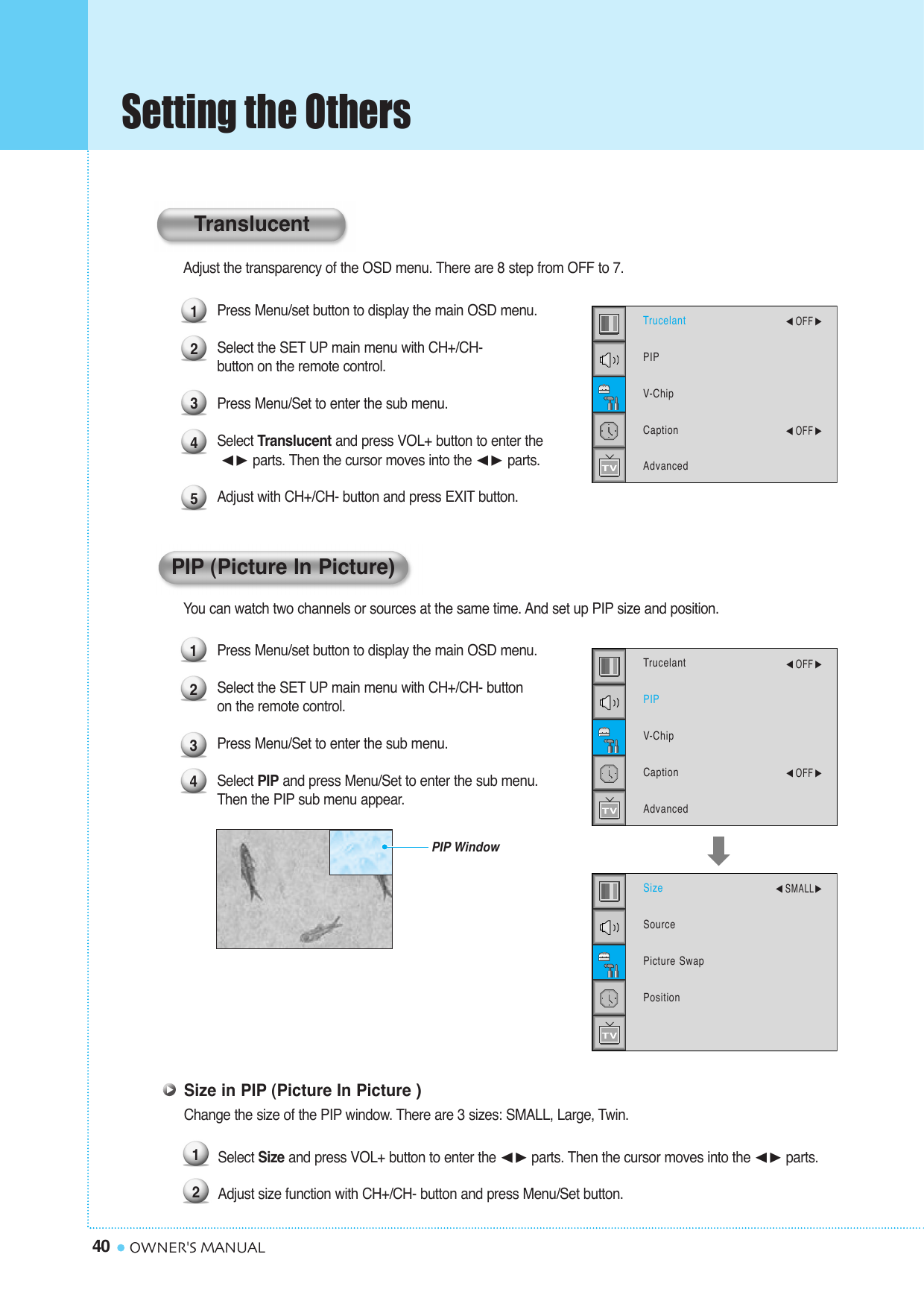 Setting the Others40 OWNER&apos;S MANUALAdjust the transparency of the OSD menu. There are 8 step from OFF to 7.Press Menu/set button to display the main OSD menu.Select the SET UP main menu with CH+/CH- button on the remote control.Press Menu/Set to enter the sub menu.Select Translucent and press VOL+ button to enter the¥ parts. Then the cursor moves into the ¥ parts. Adjust with CH+/CH- button and press EXIT button.You can watch two channels or sources at the same time. And set up PIP size and position.Press Menu/set button to display the main OSD menu.Select the SET UP main menu with CH+/CH- button on the remote control.Press Menu/Set to enter the sub menu. Select PIP and press Menu/Set to enter the sub menu. Then the PIP sub menu appear.1234PIP WindowTrucelantPIPV-ChipCaptionAdvanced¥OFF ¥OFF SizeSourcePicture SwapPosition¥SMALLPIP (Picture In Picture)12345TrucelantPIPV-ChipCaptionAdvanced¥OFF ¥OFF TranslucentSize in PIP (Picture In Picture )Change the size of the PIP window. There are 3 sizes: SMALL, Large, Twin.Select Size and press VOL+ button to enter the ¥parts. Then the cursor moves into the ¥parts.Adjust size function with CH+/CH- button and press Menu/Set button. 12