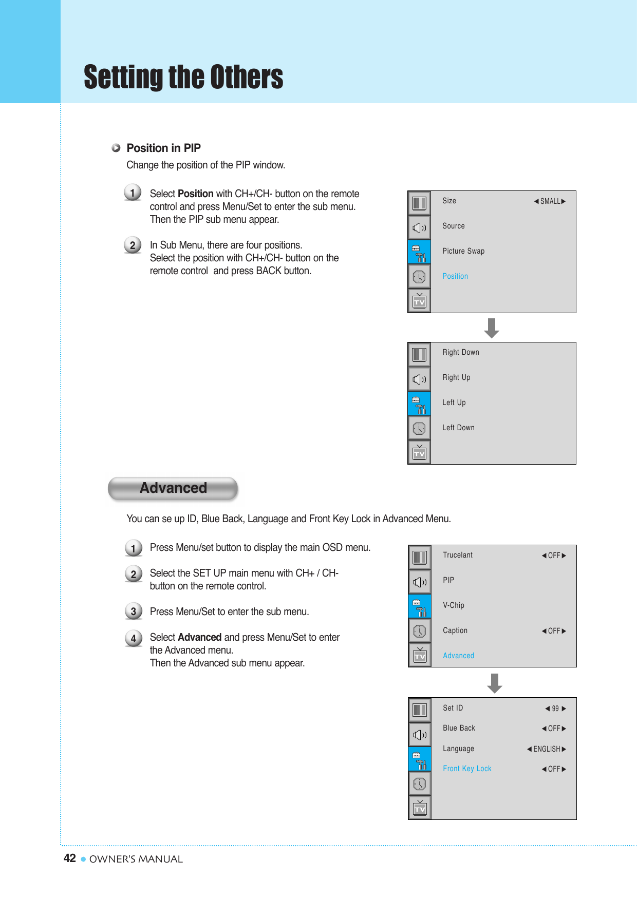Setting the Others42 OWNER&apos;S MANUALPosition in PIPChange the position of the PIP window.Select Position with CH+/CH- button on the remotecontrol and press Menu/Set to enter the sub menu.Then the PIP sub menu appear.In Sub Menu, there are four positions. Select the position with CH+/CH- button on the remote control  and press BACK button.You can se up ID, Blue Back, Language and Front Key Lock in Advanced Menu.Press Menu/set button to display the main OSD menu.Select the SET UP main menu with CH+ / CH- button on the remote control. Press Menu/Set to enter the sub menu. Select Advanced and press Menu/Set to enter the Advanced menu. Then the Advanced sub menu appear.12SizeSourcePicture SwapPosition¥SMALLRight DownRight UpLeft UpLeft Down1234TrucelantPIPV-ChipCaptionAdvanced¥OFF ¥OFF Set IDBlue BackLanguageFront Key Lock¥99 ¥OFF ¥ENGLISH ¥OFF Advanced
