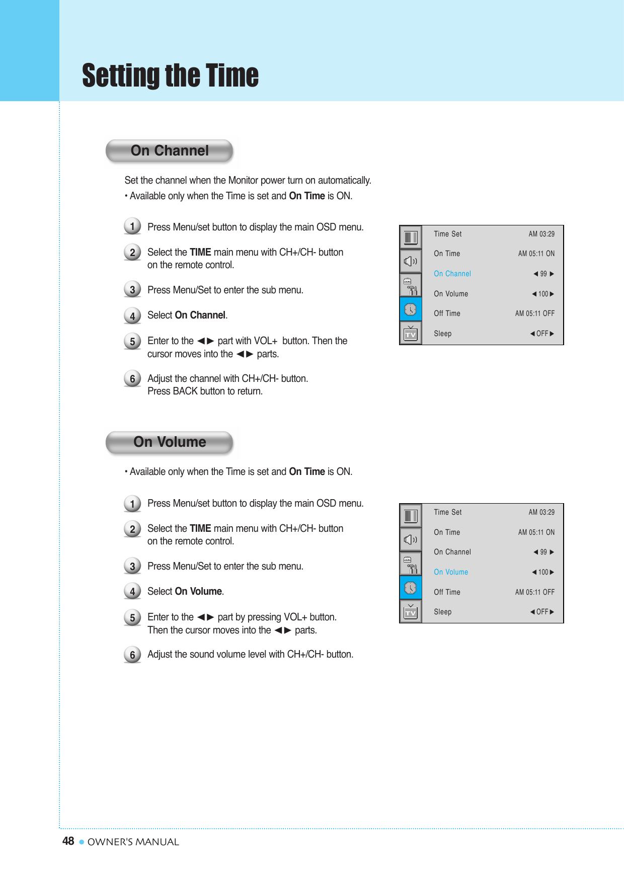 Setting the Time48 OWNER&apos;S MANUALSet the channel when the Monitor power turn on automatically.• Available only when the Time is set and On Time is ON.Press Menu/set button to display the main OSD menu.Select the TIME main menu with CH+/CH- button on the remote control.Press Menu/Set to enter the sub menu.Select On Channel. Enter to the ¥ part with VOL+  button. Then the cursor moves into the ¥ parts.Adjust the channel with CH+/CH- button. Press BACK button to return.• Available only when the Time is set and On Time is ON.Press Menu/set button to display the main OSD menu.Select the TIME main menu with CH+/CH- button on the remote control.Press Menu/Set to enter the sub menu. Select On Volume. Enter to the ¥ part by pressing VOL+ button. Then the cursor moves into the ¥ parts.Adjust the sound volume level with CH+/CH- button. 123456123456Time SetOn TimeOn ChannelOn VolumeOff TimeSleepAM 03:29AM 05:11 ON¥99 ¥100 AM 05:11 OFF¥OFF Time SetOn TimeOn ChannelOn VolumeOff TimeSleepAM 03:29AM 05:11 ON¥99 ¥100 AM 05:11 OFF¥OFF On ChannelOn Volume