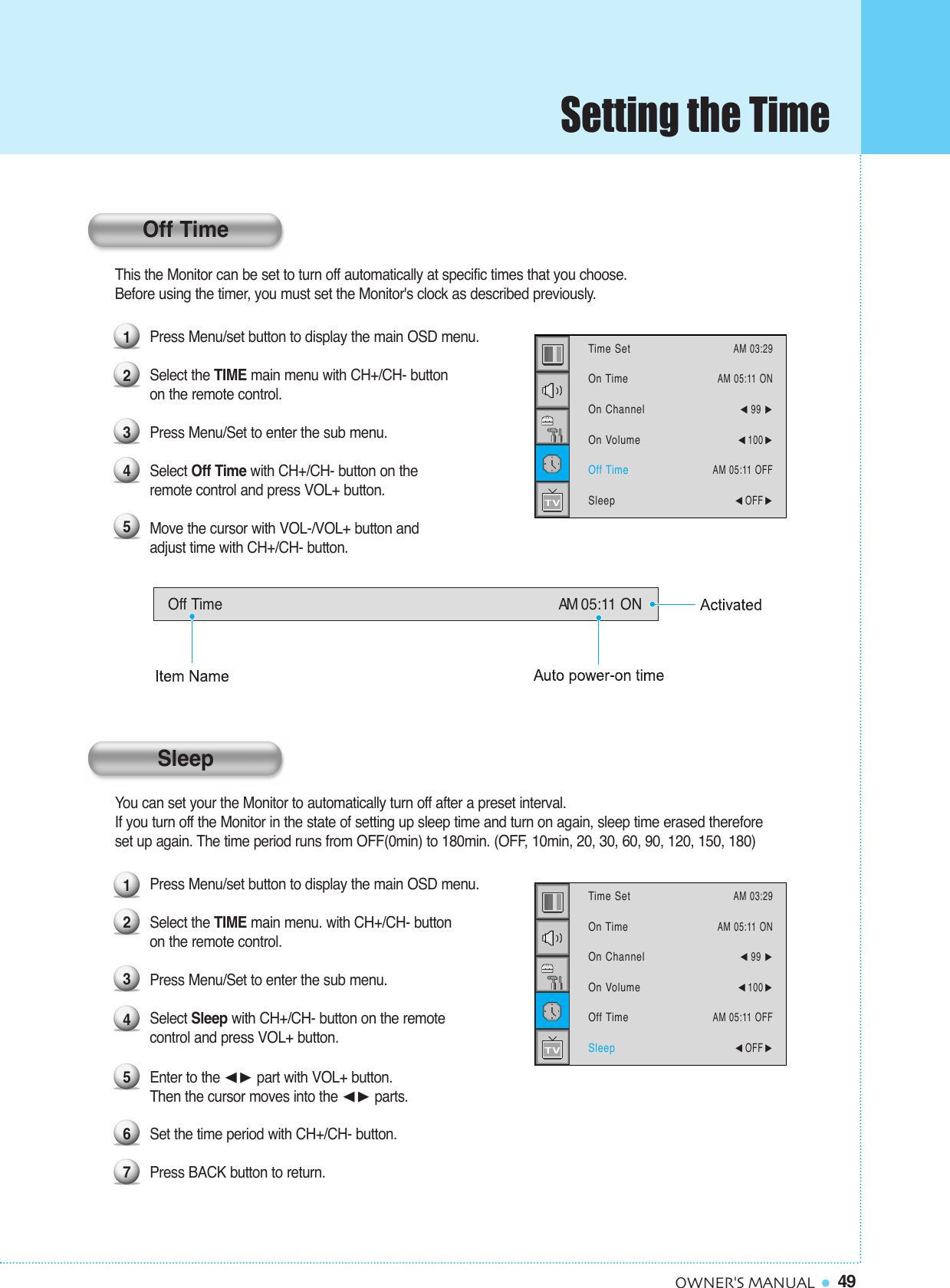 49OWNER&apos;S MANUALThis the Monitor can be set to turn off automatically at specific times that you choose. Before using the timer, you must set the Monitor&apos;s clock as described previously.Press Menu/set button to display the main OSD menu.Select the TIME main menu with CH+/CH- button on the remote control.Press Menu/Set to enter the sub menu.Select Off Time with CH+/CH- button on the remote control and press VOL+ button.   Move the cursor with VOL-/VOL+ button and adjust time with CH+/CH- button.You can set your the Monitor to automatically turn off after a preset interval.If you turn off the Monitor in the state of setting up sleep time and turn on again, sleep time erased therefore set up again. The time period runs from OFF(0min) to 180min. (OFF, 10min, 20, 30, 60, 90, 120, 150, 180)Press Menu/set button to display the main OSD menu.Select the TIME main menu. with CH+/CH- button on the remote control.Press Menu/Set to enter the sub menu.Select Sleep with CH+/CH- button on the remote control and press VOL+ button.    Enter to the ¥ part with VOL+ button. Then the cursor moves into the ¥ parts.Set the time period with CH+/CH- button.Press BACK button to return.123451234567Off Time AM 05:11 ONTime SetOn TimeOn ChannelOn VolumeOff TimeSleepAM 03:29AM 05:11 ON¥99 ¥100 AM 05:11 OFF¥OFF Time SetOn TimeOn ChannelOn VolumeOff TimeSleepAM 03:29AM 05:11 ON¥99 ¥100 AM 05:11 OFF¥OFF Off TimeSleepSetting the Time