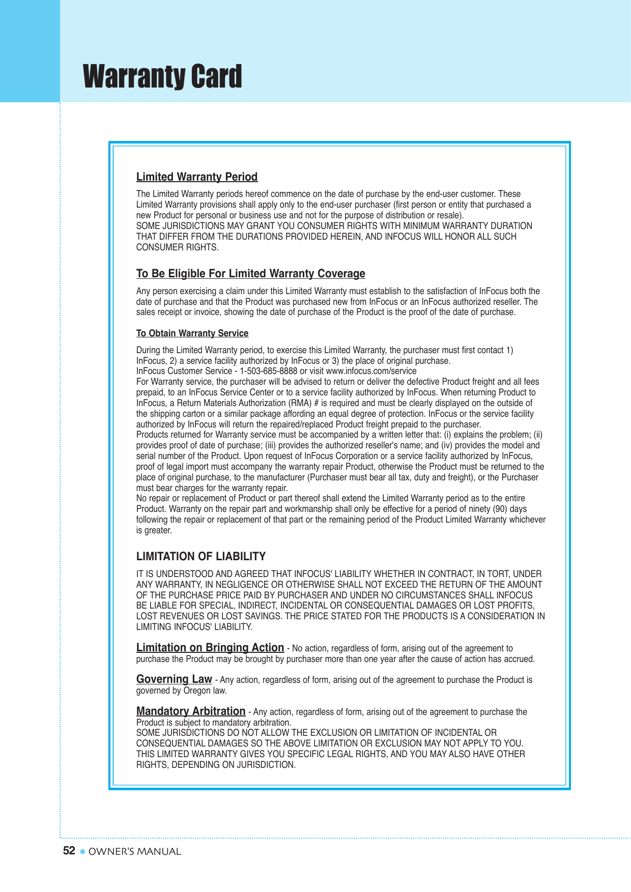 Warranty Card52 OWNER&apos;S MANUALLimited Warranty PeriodThe Limited Warranty periods hereof commence on the date of purchase by the end-user customer. TheseLimited Warranty provisions shall apply only to the end-user purchaser (first person or entity that purchased anew Product for personal or business use and not for the purpose of distribution or resale). SOME JURISDICTIONS MAY GRANT YOU CONSUMER RIGHTS WITH MINIMUM WARRANTY DURATIONTHAT DIFFER FROM THE DURATIONS PROVIDED HEREIN, AND INFOCUS WILL HONOR ALL SUCH CONSUMER RIGHTS.To Be Eligible For Limited Warranty CoverageAny person exercising a claim under this Limited Warranty must establish to the satisfaction of InFocus both thedate of purchase and that the Product was purchased new from InFocus or an InFocus authorized reseller. Thesales receipt or invoice, showing the date of purchase of the Product is the proof of the date of purchase.To Obtain Warranty ServiceDuring the Limited Warranty period, to exercise this Limited Warranty, the purchaser must first contact 1)InFocus, 2) a service facility authorized by InFocus or 3) the place of original purchase.InFocus Customer Service - 1-503-685-8888 or visit www.infocus.com/serviceFor Warranty service, the purchaser will be advised to return or deliver the defective Product freight and all feesprepaid, to an InFocus Service Center or to a service facility authorized by InFocus. When returning Product toInFocus, a Return Materials Authorization (RMA) # is required and must be clearly displayed on the outside ofthe shipping carton or a similar package affording an equal degree of protection. InFocus or the service facilityauthorized by InFocus will return the repaired/replaced Product freight prepaid to the purchaser.Products returned for Warranty service must be accompanied by a written letter that: (i) explains the problem; (ii)provides proof of date of purchase; (iii) provides the authorized reseller&apos;s name; and (iv) provides the model andserial number of the Product. Upon request of InFocus Corporation or a service facility authorized by InFocus,proof of legal import must accompany the warranty repair Product, otherwise the Product must be returned to theplace of original purchase, to the manufacturer (Purchaser must bear all tax, duty and freight), or the Purchasermust bear charges for the warranty repair.No repair or replacement of Product or part thereof shall extend the Limited Warranty period as to the entireProduct. Warranty on the repair part and workmanship shall only be effective for a period of ninety (90) days following the repair or replacement of that part or the remaining period of the Product Limited Warranty whicheveris greater.LIMITATION OF LIABILITYIT IS UNDERSTOOD AND AGREED THAT INFOCUS&apos; LIABILITY WHETHER IN CONTRACT, IN TORT, UNDERANY WARRANTY, IN NEGLIGENCE OR OTHERWISE SHALL NOT EXCEED THE RETURN OF THE AMOUNTOF THE PURCHASE PRICE PAID BY PURCHASER AND UNDER NO CIRCUMSTANCES SHALL INFOCUSBE LIABLE FOR SPECIAL, INDIRECT, INCIDENTAL OR CONSEQUENTIAL DAMAGES OR LOST PROFITS,LOST REVENUES OR LOST SAVINGS. THE PRICE STATED FOR THE PRODUCTS IS A CONSIDERATION INLIMITING INFOCUS&apos; LIABILITY.Limitation on Bringing Action- No action, regardless of form, arising out of the agreement to purchase the Product may be brought by purchaser more than one year after the cause of action has accrued.Governing Law- Any action, regardless of form, arising out of the agreement to purchase the Product isgoverned by Oregon law.Mandatory Arbitration- Any action, regardless of form, arising out of the agreement to purchase theProduct is subject to mandatory arbitration.SOME JURISDICTIONS DO NOT ALLOW THE EXCLUSION OR LIMITATION OF INCIDENTAL OR CONSEQUENTIAL DAMAGES SO THE ABOVE LIMITATION OR EXCLUSION MAY NOT APPLY TO YOU. THIS LIMITED WARRANTY GIVES YOU SPECIFIC LEGAL RIGHTS, AND YOU MAY ALSO HAVE OTHERRIGHTS, DEPENDING ON JURISDICTION.