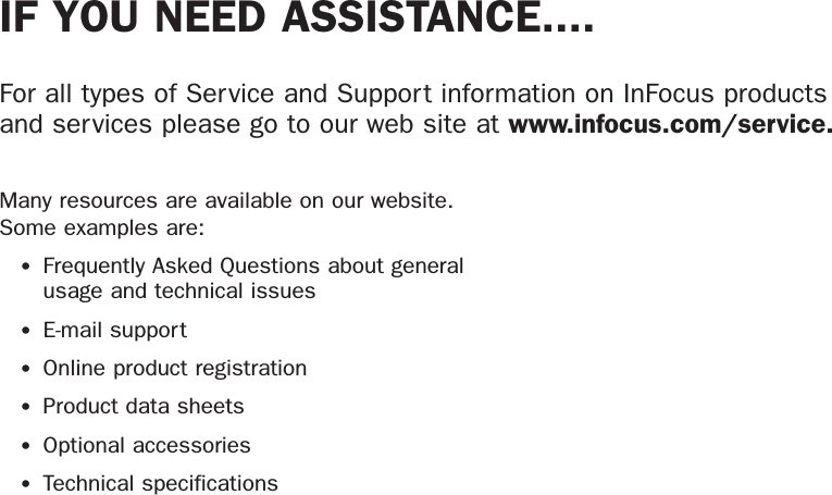 IF YOU NEED ASSISTANCE....For all types of Service and Support information on InFocus products and services please go to our web site at www.infocus.com/service.Many resources are available on our website. Some examples are:•Frequently Asked Questions about general usage and technical issues•E-mail support•Online product registration•Product data sheets•Optional accessories•Technical specifications