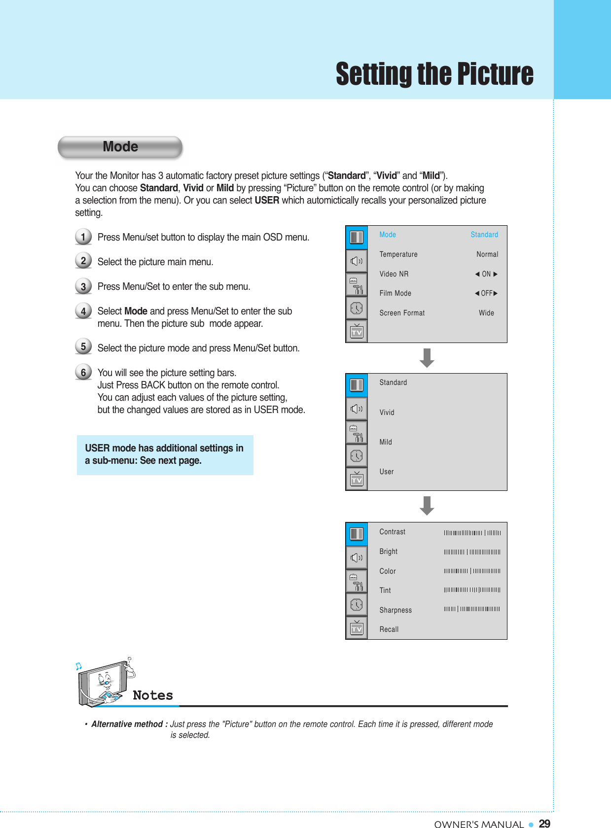 29OWNER&apos;S MANUALYour the Monitor has 3 automatic factory preset picture settings (“Standard”, “Vivid” and “Mild”). You can choose Standard, Vivid or Mild by pressing “Picture” button on the remote control (or by making  a selection from the menu). Or you can select USER which automictically recalls your personalized picture setting.Press Menu/set button to display the main OSD menu. Select the picture main menu.Press Menu/Set to enter the sub menu.Select Mode and press Menu/Set to enter the submenu. Then the picture sub  mode appear.Select the picture mode and press Menu/Set button.You will see the picture setting bars. Just Press BACK button on the remote control. You can adjust each values of the picture setting, but the changed values are stored as in USER mode.123456ModeTemperatureVideo NRFilm ModeScreen FormatStandardNormal¥ON ¥OFFWide  StandardVividMildUserUSER mode has additional settings ina sub-menu: See next page.ContrastBrightColorTintSharpnessRecall•Alternative method : Just press the &quot;Picture&quot; button on the remote control. Each time it is pressed, different mode is selected.ModeSetting the Picture
