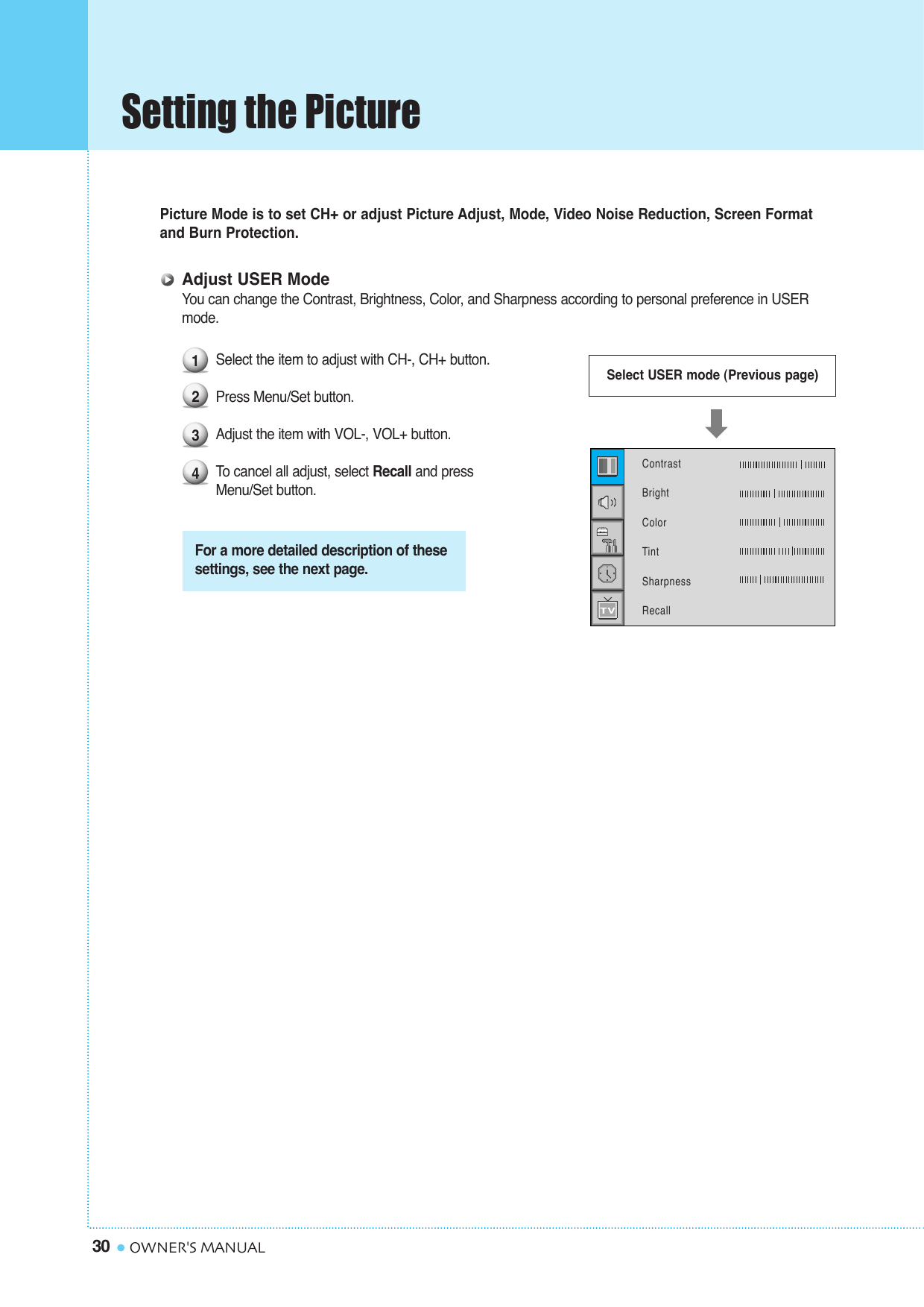 Setting the Picture30 OWNER&apos;S MANUALPicture Mode is to set CH+ or adjust Picture Adjust, Mode, Video Noise Reduction, Screen Formatand Burn Protection.Adjust USER ModeYou can change the Contrast, Brightness, Color, and Sharpness according to personal preference in USER mode.Select the item to adjust with CH-, CH+ button.Press Menu/Set button. Adjust the item with VOL-, VOL+ button.To  cancel all adjust, select Recall and press Menu/Set button.1234For a more detailed description of thesesettings, see the next page.Select USER mode (Previous page)ContrastBrightColorTintSharpnessRecall