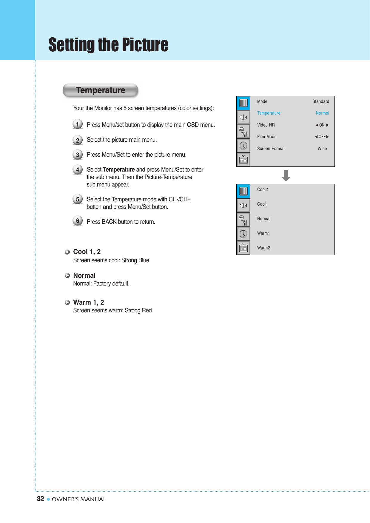 Setting the Picture32 OWNER&apos;S MANUALYour the Monitor has 5 screen temperatures (color settings): Press Menu/set button to display the main OSD menu.Select the picture main menu.Press Menu/Set to enter the picture menu.Select Temperature and press Menu/Set to enterthe sub menu. Then the Picture-Temperature sub menu appear.Select the Temperature mode with CH-/CH+  button and press Menu/Set button.Press BACK button to return. Cool 1, 2Screen seems cool: Strong BlueNormalNormal: Factory default.Warm 1, 2Screen seems warm: Strong Red123456ModeTemperatureVideo NRFilm ModeScreen FormatStandardNormal¥ON ¥OFFWideCool2Cool1NormalWarm1Warm2Temperature