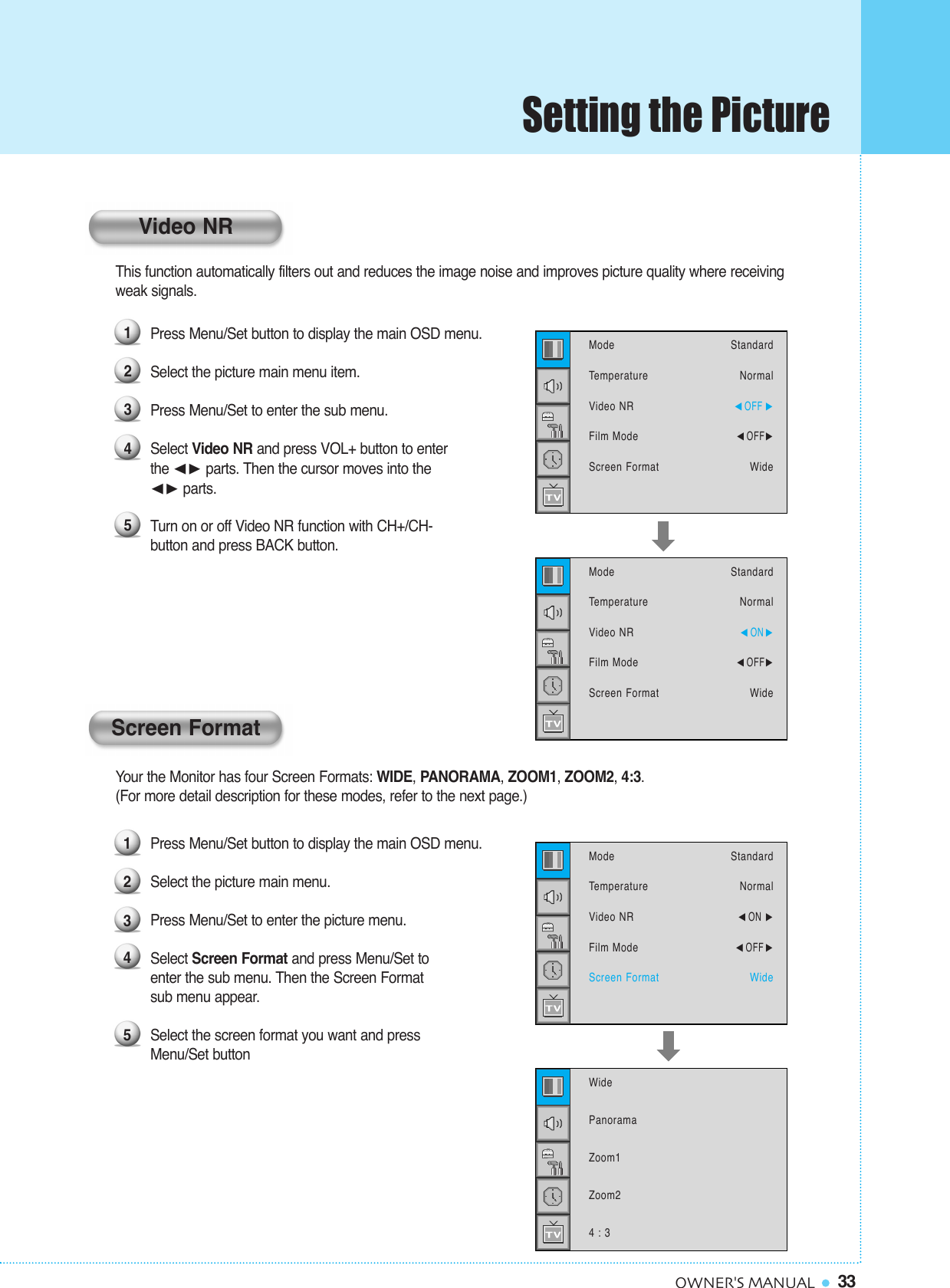 33OWNER&apos;S MANUALThis function automatically filters out and reduces the image noise and improves picture quality where receivingweak signals.Press Menu/Set button to display the main OSD menu.Select the picture main menu item. Press Menu/Set to enter the sub menu. Select Video NR and press VOL+ button to enterthe ¥ parts. Then the cursor moves into the ¥ parts.Turn on or off Video NR function with CH+/CH-button and press BACK button.Your the Monitor has four Screen Formats: WIDE, PANORAMA, ZOOM1, ZOOM2, 4:3.(For more detail description for these modes, refer to the next page.)Press Menu/Set button to display the main OSD menu.Select the picture main menu. Press Menu/Set to enter the picture menu. Select Screen Format and press Menu/Set to enter the sub menu. Then the Screen Format sub menu appear.Select the screen format you want and press Menu/Set button12345ModeTemperatureVideo NRFilm ModeScreen FormatStandardNormal¥ON ¥OFF WideWidePanoramaZoom1Zoom24 : 312345ModeTemperatureVideo NRFilm ModeScreen FormatStandardNormal¥OFF ¥OFFWideModeTemperatureVideo NRFilm ModeScreen FormatStandardNormal¥ON ¥OFFWideVideo NRScreen FormatSetting the Picture
