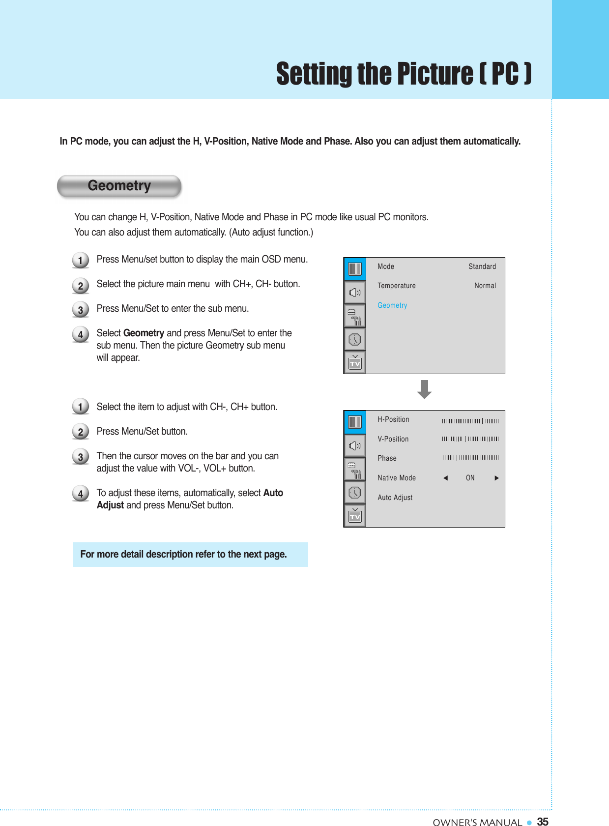35OWNER&apos;S MANUALIn PC mode, you can adjust the H, V-Position, Native Mode and Phase. Also you can adjust them automatically.You can change H, V-Position, Native Mode and Phase in PC mode like usual PC monitors. You can also adjust them automatically. (Auto adjust function.)Press Menu/set button to display the main OSD menu.Select the picture main menu  with CH+, CH- button.Press Menu/Set to enter the sub menu.Select Geometry and press Menu/Set to enter the sub menu. Then the picture Geometry sub menuwill appear.Select the item to adjust with CH-, CH+ button.Press Menu/Set button. Then the cursor moves on the bar and you can adjust the value with VOL-, VOL+ button. To  adjust these items, automatically, select Auto Adjust and press Menu/Set button.1234For more detail description refer to the next page.1234ModeTemperatureGeometryStandardNormalH-PositionV-PositionPhaseNative Mode            ¥ ON          Auto AdjustGeometrySetting the Picture ( PC )