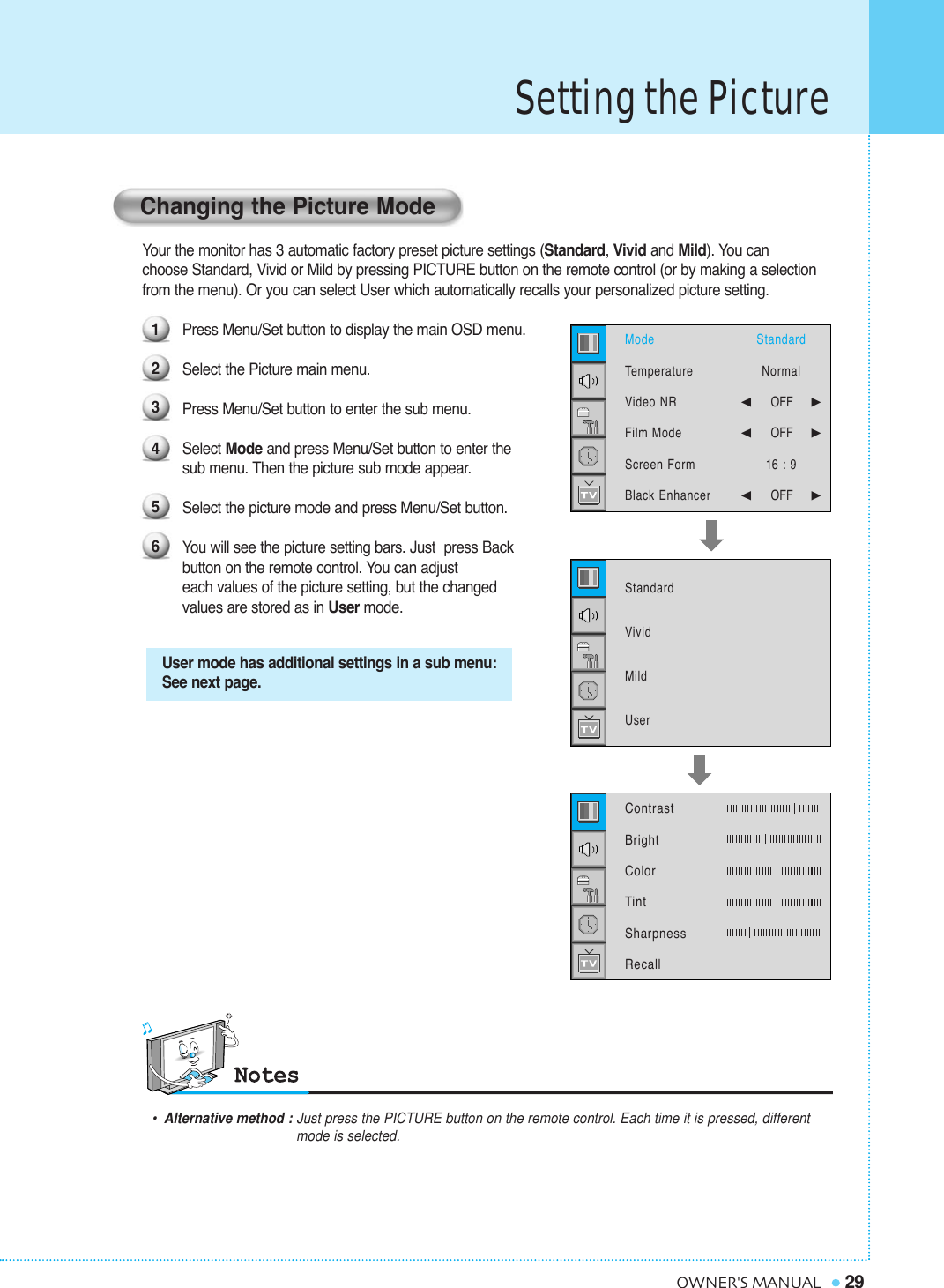 Your the monitor has 3 automatic factory preset picture settings (Standard, Vivid and Mild). You canchoose Standard, Vivid or Mild by pressing PICTURE button on the remote control (or by making a selection  from the menu). Or you can select User which automatically recalls your personalized picture setting.Press Menu/Set button to display the main OSD menu. Select the Picture main menu.Press Menu/Set button to enter the sub menu.Select Mode and press Menu/Set button to enter the sub menu. Then the picture sub mode appear.Select the picture mode and press Menu/Set button.You will see the picture setting bars. Just  press Back button on the remote control. You can adjust each values of the picture setting, but the changed values are stored as in User mode.Setting the Picture29OWNER&apos;S MANUALUser mode has additional settings in a sub menu:See next page.•Alternative method : Just press the PICTURE button on the remote control. Each time it is pressed, different  mode is selected.Changing the Picture Mode123456ModeTemperatureVideo NRFilm ModeScreen FormBlack Enhancer StandardVividMildUserStandardNormal¥OFF     ¥OFF     16 : 9¥OFF     Contrast   BrightColorTintSharpnessRecall