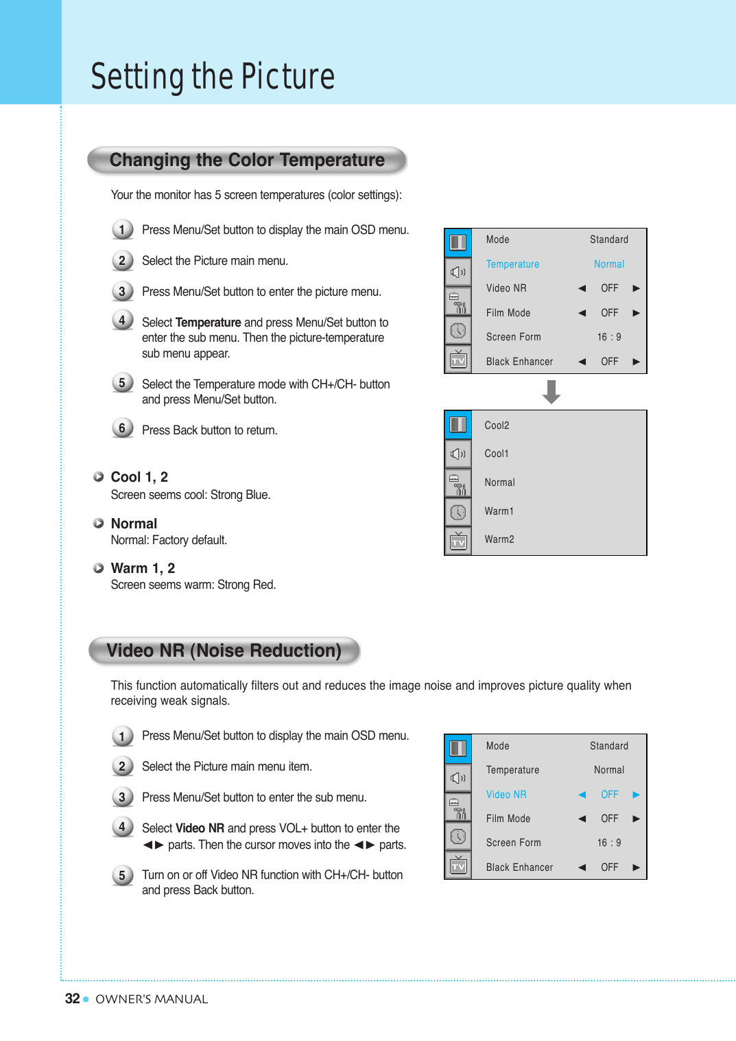 32Setting the PictureOWNER&apos;S MANUALYour the monitor has 5 screen temperatures (color settings): Press Menu/Set button to display the main OSD menu.Select the Picture main menu.Press Menu/Set button to enter the picture menu.Select Temperature and press Menu/Set button to enter the sub menu. Then the picture-temperature sub menu appear.Select the Temperature mode with CH+/CH- button and press Menu/Set button.Press Back button to return. Cool 1, 2Screen seems cool: Strong Blue.NormalNormal: Factory default.Warm 1, 2Screen seems warm: Strong Red.This function automatically filters out and reduces the image noise and improves picture quality when receiving weak signals.Press Menu/Set button to display the main OSD menu.Select the Picture main menu item. Press Menu/Set button to enter the sub menu. Select Video NR and press VOL+ button to enter the ¥ parts. Then the cursor moves into the ¥ parts.Turn on or off Video NR function with CH+/CH- button and press Back button.Changing the Color Temperature12345123456Video NR (Noise Reduction)Cool2Cool1NormalWarm1Warm2  ModeTemperatureVideo NRFilm ModeScreen FormBlack Enhancer StandardNormal¥OFF     ¥OFF     16 : 9¥OFF     ModeTemperatureVideo NRFilm ModeScreen FormBlack Enhancer StandardNormal¥OFF     ¥OFF     16 : 9¥OFF     