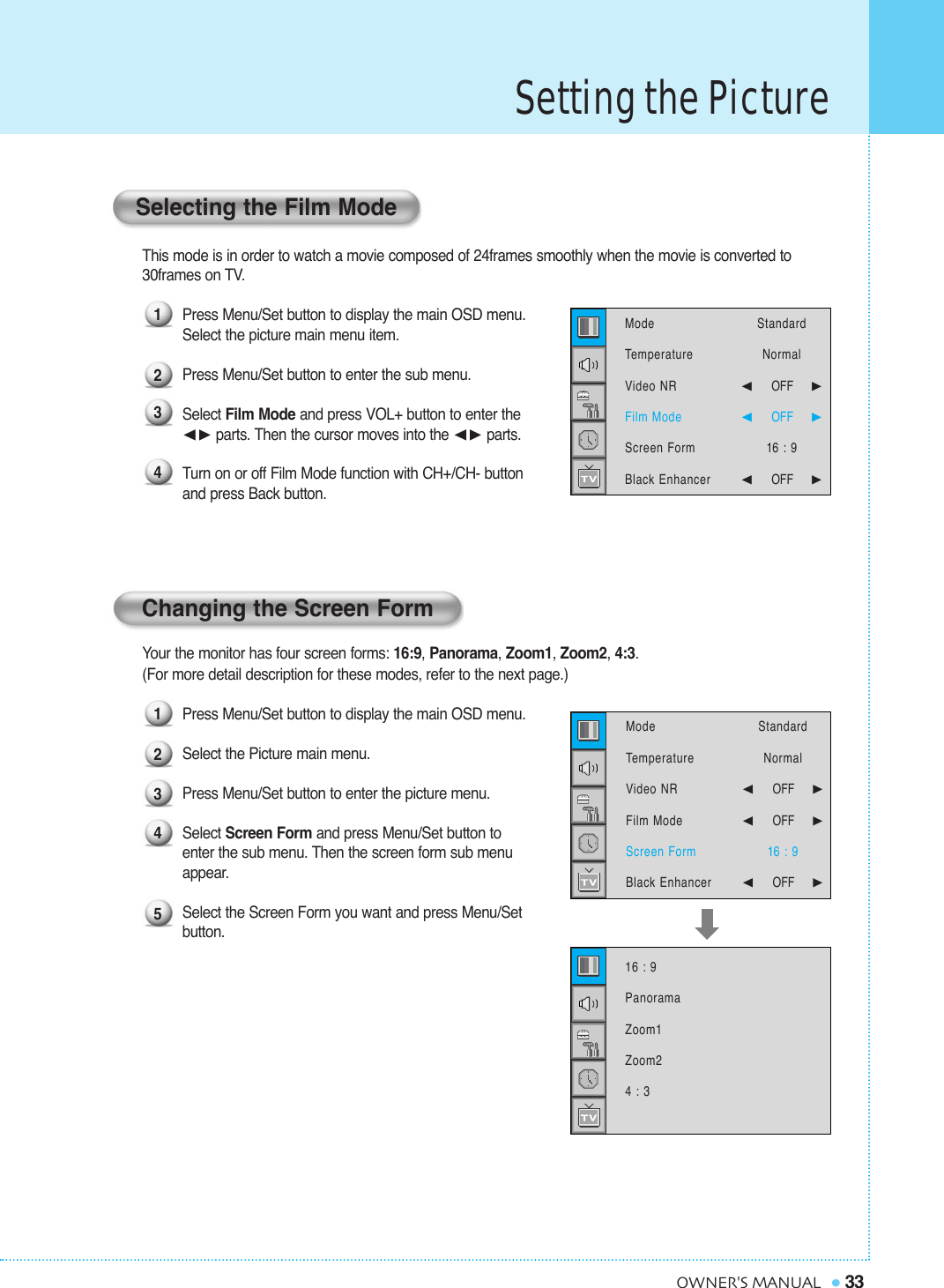 Setting the Picture33OWNER&apos;S MANUALThis mode is in order to watch a movie composed of 24frames smoothly when the movie is converted to 30frames on TV.Press Menu/Set button to display the main OSD menu.Select the picture main menu item.Press Menu/Set button to enter the sub menu. Select Film Mode and press VOL+ button to enter the ¥parts. Then the cursor moves into the ¥parts. Turn on or off Film Mode function with CH+/CH- buttonand press Back button.Your the monitor has four screen forms: 16:9, Panorama, Zoom1, Zoom2, 4:3.(For more detail description for these modes, refer to the next page.)Press Menu/Set button to display the main OSD menu.Select the Picture main menu. Press Menu/Set button to enter the picture menu. Select Screen Form and press Menu/Set button to  enter the sub menu. Then the screen form sub menu appear.Select the Screen Form you want and press Menu/Set button.Changing the Screen FormSelecting the Film Mode12341234516 : 9PanoramaZoom1Zoom24 : 3ModeTemperatureVideo NRFilm ModeScreen FormBlack Enhancer StandardNormal¥OFF     ¥OFF     16 : 9¥OFF     ModeTemperatureVideo NRFilm ModeScreen FormBlack Enhancer StandardNormal¥OFF     ¥OFF     16 : 9¥OFF     
