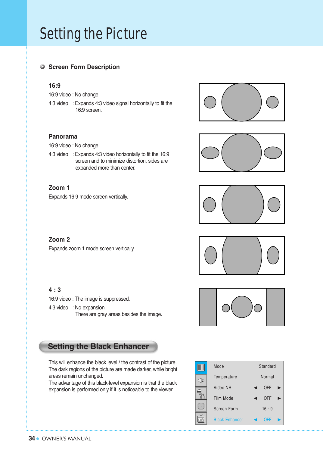 34Setting the PictureOWNER&apos;S MANUALScreen Form Description16:916:9 video : No change.4:3 video   : Expands 4:3 video signal horizontally to fit the16:9 screen.Panorama16:9 video : No change.4:3 video   : Expands 4:3 video horizontally to fit the 16:9 screen and to minimize distortion, sides are  expanded more than center.Zoom 1Expands 16:9 mode screen vertically.Zoom 2Expands zoom 1 mode screen vertically.4 : 316:9 video : The image is suppressed.4:3 video   : No expansion.  There are gray areas besides the image.This will enhance the black level / the contrast of the picture. The dark regions of the picture are made darker, while bright areas remain unchanged. The advantage of this black-level expansion is that the black expansion is performed only if it is noticeable to the viewer.Setting the Black EnhancerModeTemperatureVideo NRFilm ModeScreen FormBlack Enhancer StandardNormal¥OFF     ¥OFF     16 : 9¥OFF     