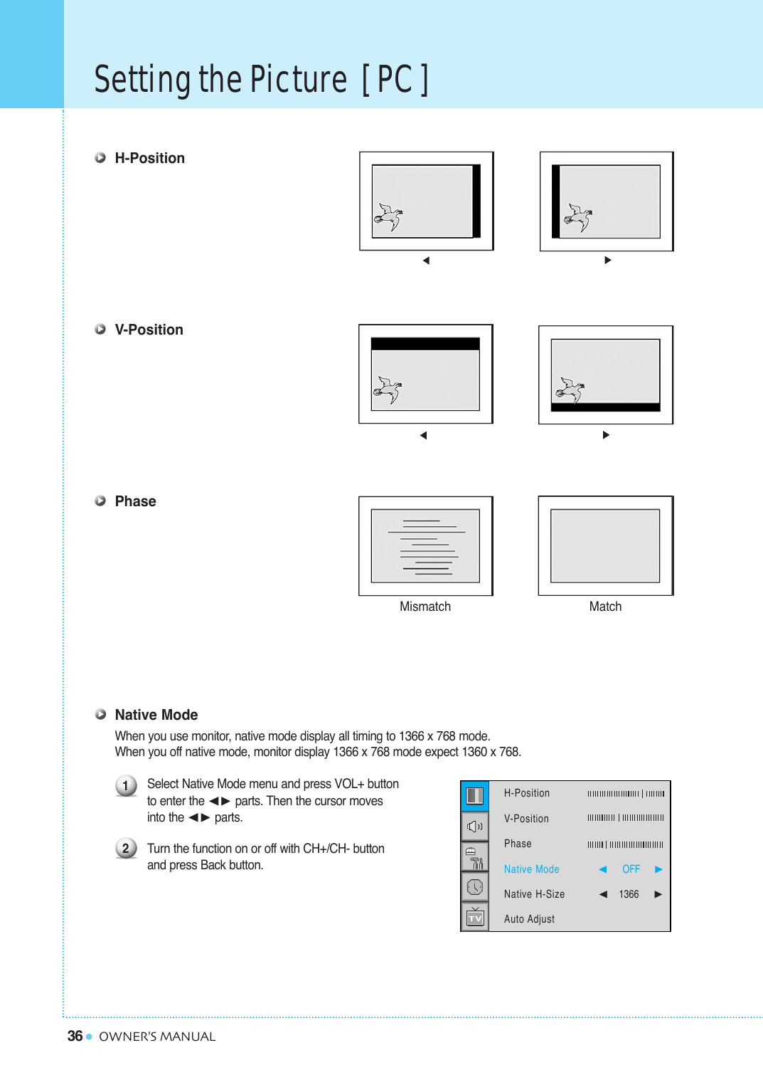36Setting the Picture  [ PC ]OWNER&apos;S MANUALH-PositionV-PositionPhaseNative ModeWhen you use monitor, native mode display all timing to 1366 x 768 mode.When you off native mode, monitor display 1366 x 768 mode expect 1360 x 768.Select Native Mode menu and press VOL+ button to enter the ¥ parts. Then the cursor moves into the ¥ parts.Turn the function on or off with CH+/CH- button and press Back button.Mismatch Match12H-Position   V-PositionPhaseNative ModeNative H-SizeAuto Adjust¥OFF     ¥1366    