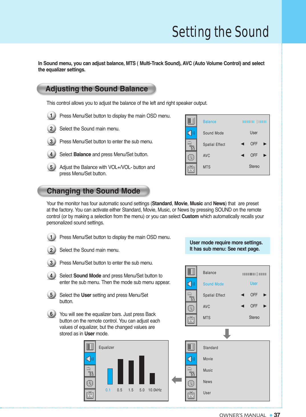 Setting the Sound37OWNER&apos;S MANUALYour the monitor has four automatic sound settings (Standard, Movie, Music and News) that  are preset at the factory. You can activate either Standard, Movie, Music, or News by pressing SOUND on the remote control (or by making a selection from the menu) or you can select Custom which automatically recalls your personalized sound settings.Press Menu/Set button to display the main OSD menu.Select the Sound main menu.Press Menu/Set button to enter the sub menu.Select Sound Mode and press Menu/Set button to enter the sub menu. Then the mode sub menu appear.Select the User setting and press Menu/Set button.You will see the equalizer bars. Just press Back button on the remote control. You can adjust each values of equalizer, but the changed values are stored as in User mode.User mode require more settings.It has sub menu: See next page.In Sound menu, you can adjust balance, MTS ( Multi-Track Sound), AVC (Auto Volume Control) and selectthe equalizer settings.This control allows you to adjust the balance of the left and right speaker output.Press Menu/Set button to display the main OSD menu.Select the Sound main menu.Press Menu/Set button to enter the sub menu. Select Balance and press Menu/Set button. Adjust the Balance with VOL+/VOL- button and  press Menu/Set button.Adjusting the Sound BalanceChanging the Sound Mode12345123456BalanceSound ModeSpatial EffectAVCMTSUser¥OFF     ¥OFF     StereoStandard MovieMusicNewsUserBalanceSound ModeSpatial EffectAVCMTSUser¥OFF     ¥OFF     Stereo0.1 0.5     1.5     5.0   10.0kHzEqualizer