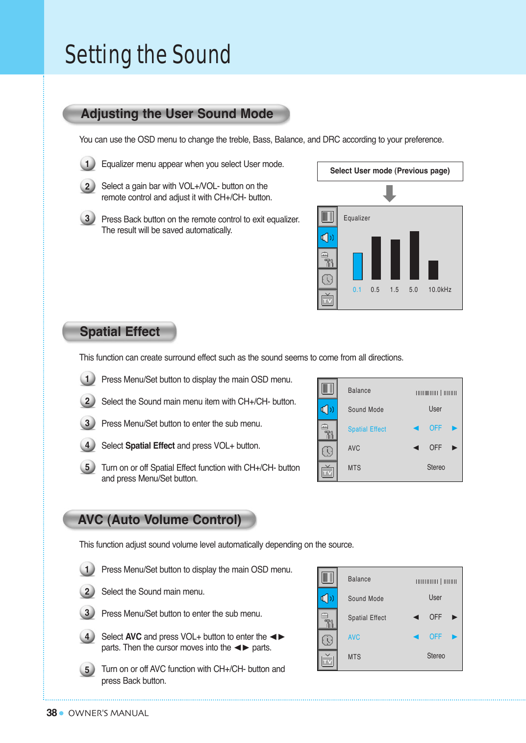 38Setting the SoundOWNER&apos;S MANUALYou can use the OSD menu to change the treble, Bass, Balance, and DRC according to your preference.Equalizer menu appear when you select User mode.Select a gain bar with VOL+/VOL- button on the  remote control and adjust it with CH+/CH- button.Press Back button on the remote control to exit equalizer. The result will be saved automatically.This function can create surround effect such as the sound seems to come from all directions.Press Menu/Set button to display the main OSD menu.Select the Sound main menu item with CH+/CH- button.Press Menu/Set button to enter the sub menu. Select Spatial Effect and press VOL+ button.Turn on or off Spatial Effect function with CH+/CH- buttonand press Menu/Set button.This function adjust sound volume level automatically depending on the source.Press Menu/Set button to display the main OSD menu.Select the Sound main menu. Press Menu/Set button to enter the sub menu.Select AVC and press VOL+ button to enter the ¥parts. Then the cursor moves into the ¥ parts.Turn on or off AVC function with CH+/CH- button and press Back button.Spatial EffectSelect User mode (Previous page)Adjusting the User Sound Mode12312345AVC (Auto Volume Control)123450.1 0.5     1.5     5.0     10.0kHzEqualizerBalanceSound ModeSpatial EffectAVCMTSUser¥OFF     ¥OFF     StereoBalanceSound ModeSpatial EffectAVCMTSUser¥OFF     ¥OFF     Stereo