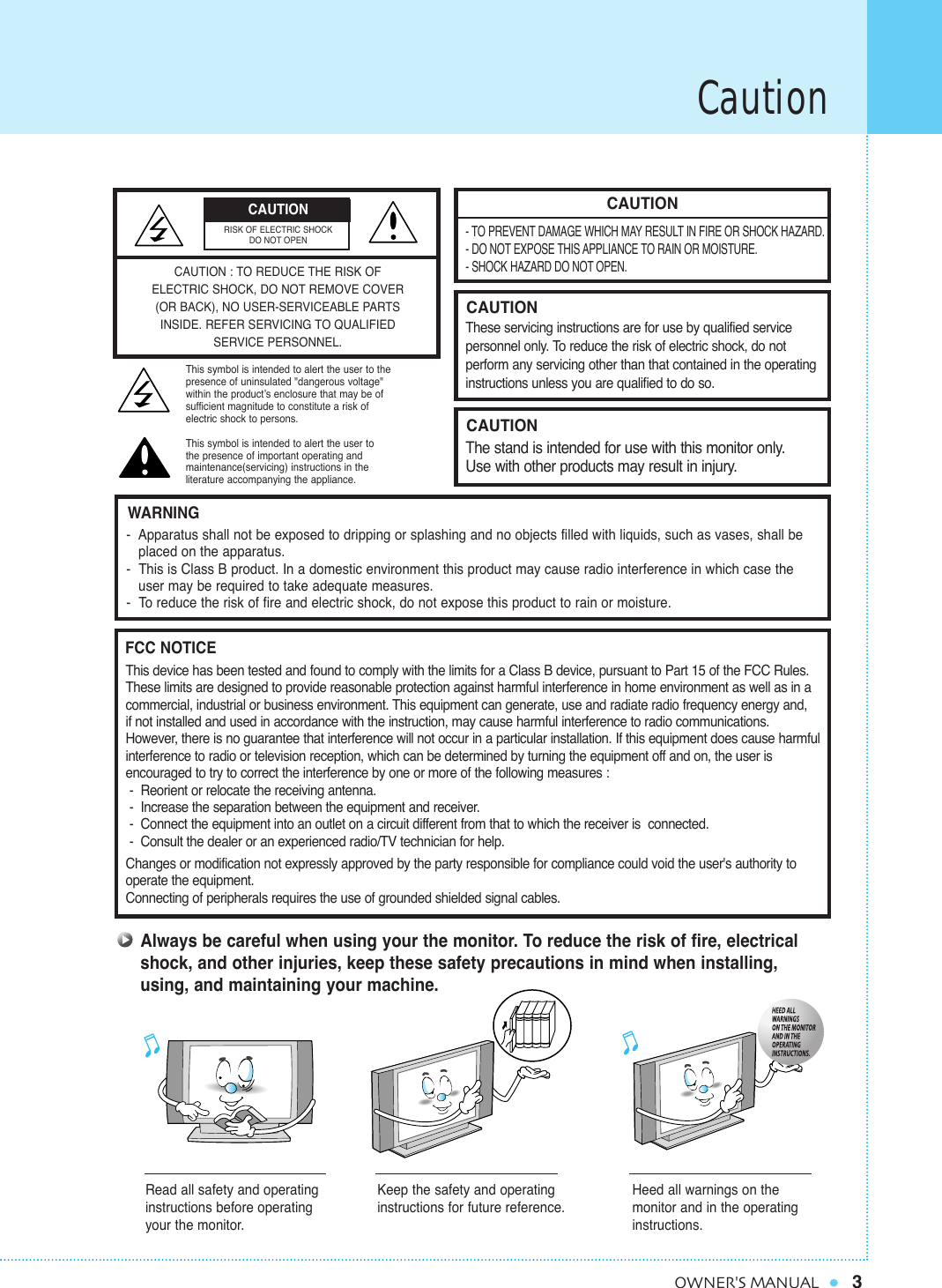 Caution3OWNER&apos;S MANUALCAUTION- TO PREVENT DAMAGE WHICH MAY RESULT IN FIRE OR SHOCK HAZARD.- DO NOT EXPOSE THIS APPLIANCE TO RAIN OR MOISTURE.- SHOCK HAZARD DO NOT OPEN.CAUTIONThese servicing instructions are for use by qualified service personnel only. To reduce the risk of electric shock, do not perform any servicing other than that contained in the operatinginstructions unless you are qualified to do so.CAUTIONThe stand is intended for use with this monitor only. Use with other products may result in injury.Always be careful when using your the monitor. To reduce the risk of fire, electricalshock, and other injuries, keep these safety precautions in mind when installing,using, and maintaining your machine.-  Apparatus shall not be exposed to dripping or splashing and no objects filled with liquids, such as vases, shall be   placed on the apparatus.-  This is Class B product. In a domestic environment this product may cause radio interference in which case theuser may be required to take adequate measures.-  To reduce the risk of fire and electric shock, do not expose this product to rain or moisture.WARNINGThis device has been tested and found to comply with the limits for a Class B device, pursuant to Part 15 of the FCC Rules.These limits are designed to provide reasonable protection against harmful interference in home environment as well as in acommercial, industrial or business environment. This equipment can generate, use and radiate radio frequency energy and, if not installed and used in accordance with the instruction, may cause harmful interference to radio communications. However, there is no guarantee that interference will not occur in a particular installation. If this equipment does cause harmfulinterference to radio or television reception, which can be determined by turning the equipment off and on, the user is encouraged to try to correct the interference by one or more of the following measures :-  Reorient or relocate the receiving antenna.-  Increase the separation between the equipment and receiver.-  Connect the equipment into an outlet on a circuit different from that to which the receiver is  connected.-  Consult the dealer or an experienced radio/TV technician for help.Changes or modification not expressly approved by the party responsible for compliance could void the user&apos;s authority tooperate the equipment.Connecting of peripherals requires the use of grounded shielded signal cables.FCC NOTICERead all safety and operatinginstructions before operatingyour the monitor.Keep the safety and operatinginstructions for future reference.Heed all warnings on the monitor and in the operatinginstructions.CAUTION : TO REDUCE THE RISK OFELECTRIC SHOCK, DO NOT REMOVE COVER(OR BACK), NO USER-SERVICEABLE PARTSINSIDE. REFER SERVICING TO QUALIFIED SERVICE PERSONNEL.This symbol is intended to alert the user to the presence of uninsulated &quot;dangerous voltage&quot; within the product’s enclosure that may be of sufficient magnitude to constitute a risk of electric shock to persons.This symbol is intended to alert the user to the presence of important operating and maintenance(servicing) instructions in the literature accompanying the appliance.CAUTIONRISK OF ELECTRIC SHOCKDO NOT OPEN