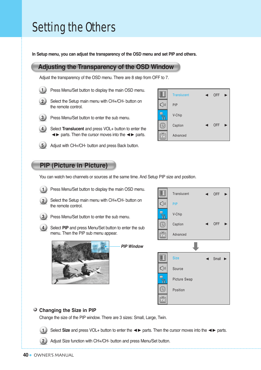 40Setting the OthersOWNER&apos;S MANUALIn Setup menu, you can adjust the transparency of the OSD menu and set PIP and others.Adjust the transparency of the OSD menu. There are 8 step from OFF to 7.Press Menu/Set button to display the main OSD menu.Select the Setup main menu with CH+/CH- button on the remote control.Press Menu/Set button to enter the sub menu.Select Translucent and press VOL+ button to enter the¥ parts. Then the cursor moves into the ¥ parts. Adjust with CH+/CH- button and press Back button.You can watch two channels or sources at the same time. And Setup PIP size and position.Press Menu/Set button to display the main OSD menu.Select the Setup main menu with CH+/CH- button on the remote control.Press Menu/Set button to enter the sub menu. Select PIP and press Menu/Set button to enter the sub  menu. Then the PIP sub menu appear.Changing the Size in PIPChange the size of the PIP window. There are 3 sizes: Small, Large, Twin.Select Size and press VOL+ button to enter the ¥parts. Then the cursor moves into the ¥parts.Adjust Size function with CH+/CH- button and press Menu/Set button. 121234PIP WindowAdjusting the Transparency of the OSD WindowPIP (Picture in Picture)12345TranslucentPIPV-ChipCaptionAdvanced¥OFF     ¥OFF     TranslucentPIPV-ChipCaptionAdvanced¥OFF     ¥OFF     SizeSourcePicture SwapPosition¥Small   