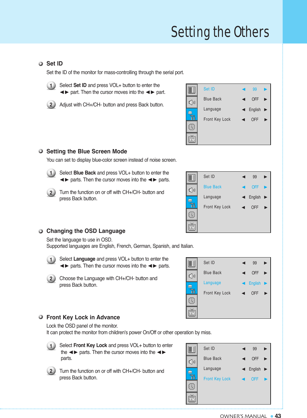 Setting the Others43OWNER&apos;S MANUALSet IDSet the ID of the monitor for mass-controlling through the serial port.Select Set ID and press VOL+ button to enter the¥ part. Then the cursor moves into the ¥ part.Adjust with CH+/CH- button and press Back button.Setting the Blue Screen ModeYou can set to display blue-color screen instead of noise screen.Select Blue Back and press VOL+ button to enter the ¥ parts. Then the cursor moves into the ¥ parts. Turn the function on or off with CH+/CH- button and press Back button.Changing the OSD LanguageSet the language to use in OSD.Supported languages are English, French, German, Spanish, and Italian.Select Language and press VOL+ button to enter the ¥ parts. Then the cursor moves into the ¥ parts.Choose the Language with CH+/CH- button and press Back button.Front Key Lock in AdvanceLock the OSD panel of the monitor.  It can protect the monitor from children&apos;s power On/Off or other operation by miss.Select Front Key Lock and press VOL+ button to enterthe ¥ parts. Then the cursor moves into the ¥parts.Turn the function on or off with CH+/CH- button and press Back button.12121212Set IDBlue BackLanguageFront Key Lock  ¥99   ¥OFF     ¥English¥OFF     Set IDBlue BackLanguageFront Key Lock  ¥99   ¥OFF     ¥English¥OFF     Set IDBlue BackLanguageFront Key Lock  ¥99   ¥OFF     ¥English¥OFF     Set IDBlue BackLanguageFront Key Lock ¥99   ¥OFF     ¥English¥OFF     