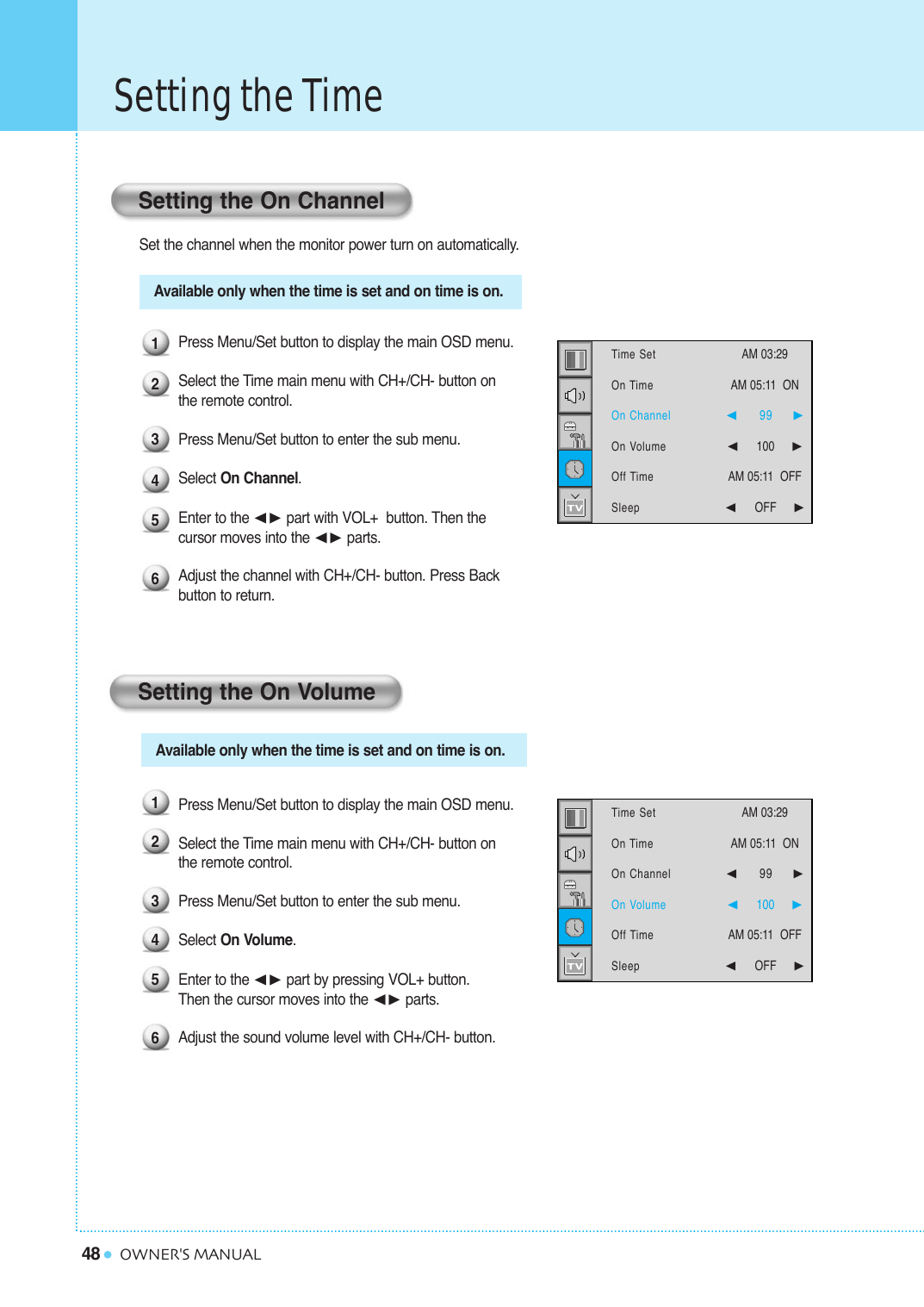 48Setting the TimeOWNER&apos;S MANUALSet the channel when the monitor power turn on automatically.Press Menu/Set button to display the main OSD menu.Select the Time main menu with CH+/CH- button on the remote control.Press Menu/Set button to enter the sub menu.Select On Channel. Enter to the ¥ part with VOL+  button. Then the  cursor moves into the ¥ parts.Adjust the channel with CH+/CH- button. Press Back button to return.Press Menu/Set button to display the main OSD menu.Select the Time main menu with CH+/CH- button on the remote control.Press Menu/Set button to enter the sub menu. Select On Volume. Enter to the ¥ part by pressing VOL+ button. Then the cursor moves into the ¥ parts.Adjust the sound volume level with CH+/CH- button. Setting the On ChannelSetting the On Volume123456123456Available only when the time is set and on time is on.Available only when the time is set and on time is on.Time SetOn TimeOn ChannelOn VolumeOff TimeSleepAM 03:29  AM 05:11  ON ¥99     ¥100     AM 05:11  OFF¥OFF     Time SetOn TimeOn ChannelOn VolumeOff TimeSleepAM 03:29  AM 05:11  ON ¥99     ¥100     AM 05:11  OFF¥OFF     