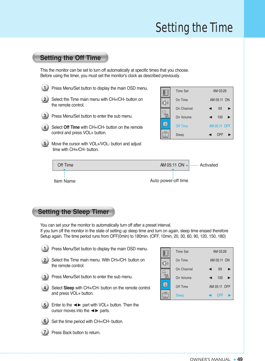 Setting the Time49OWNER&apos;S MANUALThis the monitor can be set to turn off automatically at specific times that you choose. Before using the timer, you must set the monitor&apos;s clock as described previously.Press Menu/Set button to display the main OSD menu.Select the Time main menu with CH+/CH- button on the remote control.Press Menu/Set button to enter the sub menu.Select Off Time with CH+/CH- button on the remote control and press VOL+ button.   Move the cursor with VOL+/VOL- button and adjusttime with CH+/CH- button.You can set your the monitor to automatically turn off after a preset interval.If you turn off the monitor in the state of setting up sleep time and turn on again, sleep time erased therefore Setup again. The time period runs from OFF(0min) to 180min. (OFF, 10min, 20, 30, 60, 90, 120, 150, 180)Press Menu/Set button to display the main OSD menu.Select the Time main menu. With CH+/CH- button on the remote control.Press Menu/Set button to enter the sub menu.Select Sleep with CH+/CH- button on the remote control and press VOL+ button.    Enter to the ¥ part with VOL+ button. Then the cursor moves into the ¥ parts.Set the time period with CH+/CH- button.Press Back button to return.Setting the Off TimeSetting the Sleep TimerOff Time AM 05:11 ON123451234567Time SetOn TimeOn ChannelOn VolumeOff TimeSleepAM 03:29  AM 05:11  ON ¥99     ¥100     AM 05:11  OFF¥OFF     Time SetOn TimeOn ChannelOn VolumeOff TimeSleepAM 03:29  AM 05:11  ON ¥99     ¥100     AM 05:11  OFF¥OFF     ActivatedAuto power-off timeItem Name