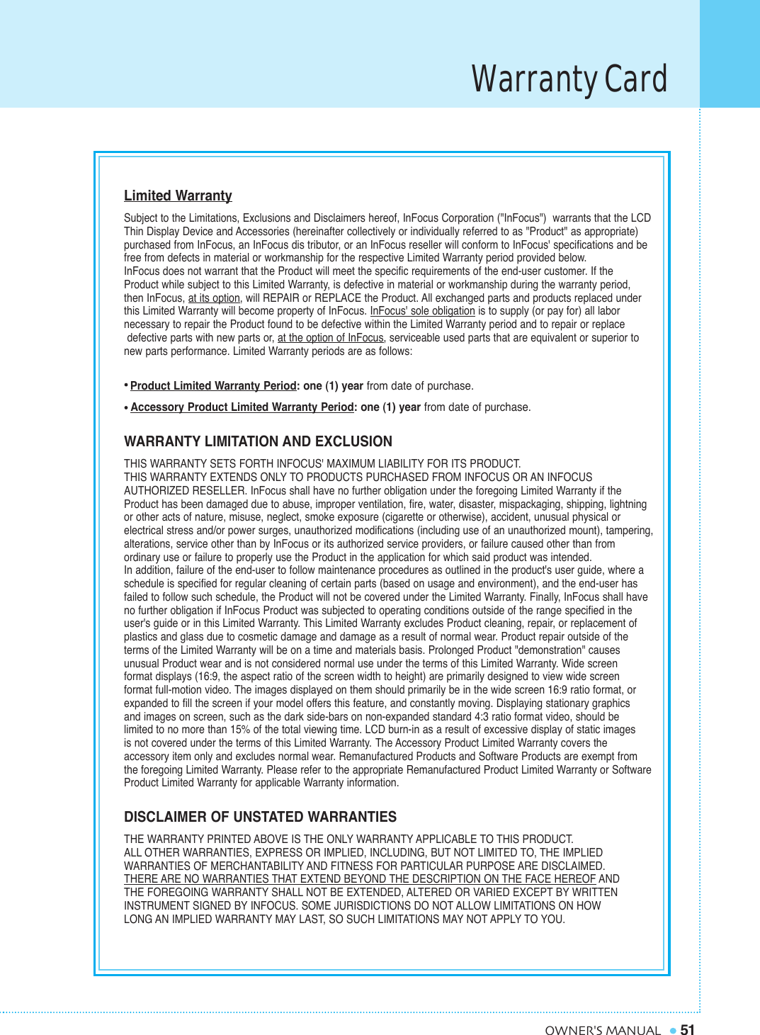 Warranty Card51OWNER&apos;S MANUALLimited WarrantySubject to the Limitations, Exclusions and Disclaimers hereof, InFocus Corporation (&quot;InFocus&quot;)  warrants that the LCDThin Display Device and Accessories (hereinafter collectively or individually referred to as &quot;Product&quot; as appropriate)purchased from InFocus, an InFocus dis tributor, or an InFocus reseller will conform to InFocus&apos; specifications and befree from defects in material or workmanship for the respective Limited Warranty period provided below. InFocus does not warrant that the Product will meet the specific requirements of the end-user customer. If the Product while subject to this Limited Warranty, is defective in material or workmanship during the warranty period, then InFocus, at its option, will REPAIR or REPLACE the Product. All exchanged parts and products replaced underthis Limited Warranty will become property of InFocus. InFocus&apos; sole obligation is to supply (or pay for) all labor necessary to repair the Product found to be defective within the Limited Warranty period and to repair or replacedefective parts with new parts or, at the option of InFocus, serviceable used parts that are equivalent or superior tonew parts performance. Limited Warranty periods are as follows:Product Limited Warranty Period: one (1) year from date of purchase. Accessory Product Limited Warranty Period: one (1) year from date of purchase.WARRANTY LIMITATION AND EXCLUSIONTHIS WARRANTY SETS FORTH INFOCUS&apos; MAXIMUM LIABILITY FOR ITS PRODUCT. THIS WARRANTY EXTENDS ONLY TO PRODUCTS PURCHASED FROM INFOCUS OR AN INFOCUS AUTHORIZED RESELLER. InFocus shall have no further obligation under the foregoing Limited Warranty if the Product has been damaged due to abuse, improper ventilation, fire, water, disaster, mispackaging, shipping, lightning or other acts of nature, misuse, neglect, smoke exposure (cigarette or otherwise), accident, unusual physical or electrical stress and/or power surges, unauthorized modifications (including use of an unauthorized mount), tampering,alterations, service other than by InFocus or its authorized service providers, or failure caused other than from ordinary use or failure to properly use the Product in the application for which said product was intended. In addition, failure of the end-user to follow maintenance procedures as outlined in the product&apos;s user guide, where aschedule is specified for regular cleaning of certain parts (based on usage and environment), and the end-user hasfailed to follow such schedule, the Product will not be covered under the Limited Warranty. Finally, InFocus shall haveno further obligation if InFocus Product was subjected to operating conditions outside of the range specified in theuser&apos;s guide or in this Limited Warranty. This Limited Warranty excludes Product cleaning, repair, or replacement ofplastics and glass due to cosmetic damage and damage as a result of normal wear. Product repair outside of the terms of the Limited Warranty will be on a time and materials basis. Prolonged Product &quot;demonstration&quot; causes unusual Product wear and is not considered normal use under the terms of this Limited Warranty. Wide screen format displays (16:9, the aspect ratio of the screen width to height) are primarily designed to view wide screenformat full-motion video. The images displayed on them should primarily be in the wide screen 16:9 ratio format, orexpanded to fill the screen if your model offers this feature, and constantly moving. Displaying stationary graphics and images on screen, such as the dark side-bars on non-expanded standard 4:3 ratio format video, should be limited to no more than 15% of the total viewing time. LCD burn-in as a result of excessive display of static images is not covered under the terms of this Limited Warranty. The Accessory Product Limited Warranty covers the accessory item only and excludes normal wear. Remanufactured Products and Software Products are exempt from the foregoing Limited Warranty. Please refer to the appropriate Remanufactured Product Limited Warranty or SoftwareProduct Limited Warranty for applicable Warranty information.DISCLAIMER OF UNSTATED WARRANTIESTHE WARRANTY PRINTED ABOVE IS THE ONLY WARRANTY APPLICABLE TO THIS PRODUCT.                    ALL OTHER WARRANTIES, EXPRESS OR IMPLIED, INCLUDING, BUT NOT LIMITED TO, THE IMPLIED WARRANTIES OF MERCHANTABILITY AND FITNESS FOR PARTICULAR PURPOSE ARE DISCLAIMED. THERE ARE NO WARRANTIES THAT EXTEND BEYOND THE DESCRIPTION ON THE FACE HEREOF AND THE FOREGOING WARRANTY SHALL NOT BE EXTENDED, ALTERED OR VARIED EXCEPT BY WRITTEN INSTRUMENT SIGNED BY INFOCUS. SOME JURISDICTIONS DO NOT ALLOW LIMITATIONS ON HOW LONG AN IMPLIED WARRANTY MAY LAST, SO SUCH LIMITATIONS MAY NOT APPLY TO YOU.