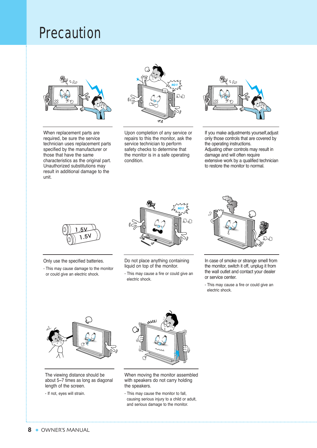 8PrecautionOWNER&apos;S MANUALWhen replacement parts arerequired, be sure the service technician uses replacement partsspecified by the manufacturer orthose that have the same characteristics as the original part.Unauthorized substitutions mayresult in additional damage to theunit. Upon completion of any service orrepairs to this the monitor, ask the service technician to perform safety checks to determine thatthe monitor is in a safe operating condition. If you make adjustments yourself,adjustonly those controls that are covered bythe operating instructions.Adjusting other controls may result indamage and will often require extensive work by a qualified technicianto restore the monitor to normal.Only use the specified batteries.- This may cause damage to the monitor or could give an electric shock.Do not place anything containingliquid on top of the monitor.- This may cause a fire or could give an electric shock.In case of smoke or strange smell fromthe monitor, switch it off, unplug it fromthe wall outlet and contact your dealeror service center.- This may cause a fire or could give an electric shock.The viewing distance should beabout 5~7 times as long as diagonallength of the screen. - If not, eyes will strain.When moving the monitor assembledwith speakers do not carry holdingthe speakers.- This may cause the monitor to fall, causing serious injury to a child or adult,  and serious damage to the monitor.