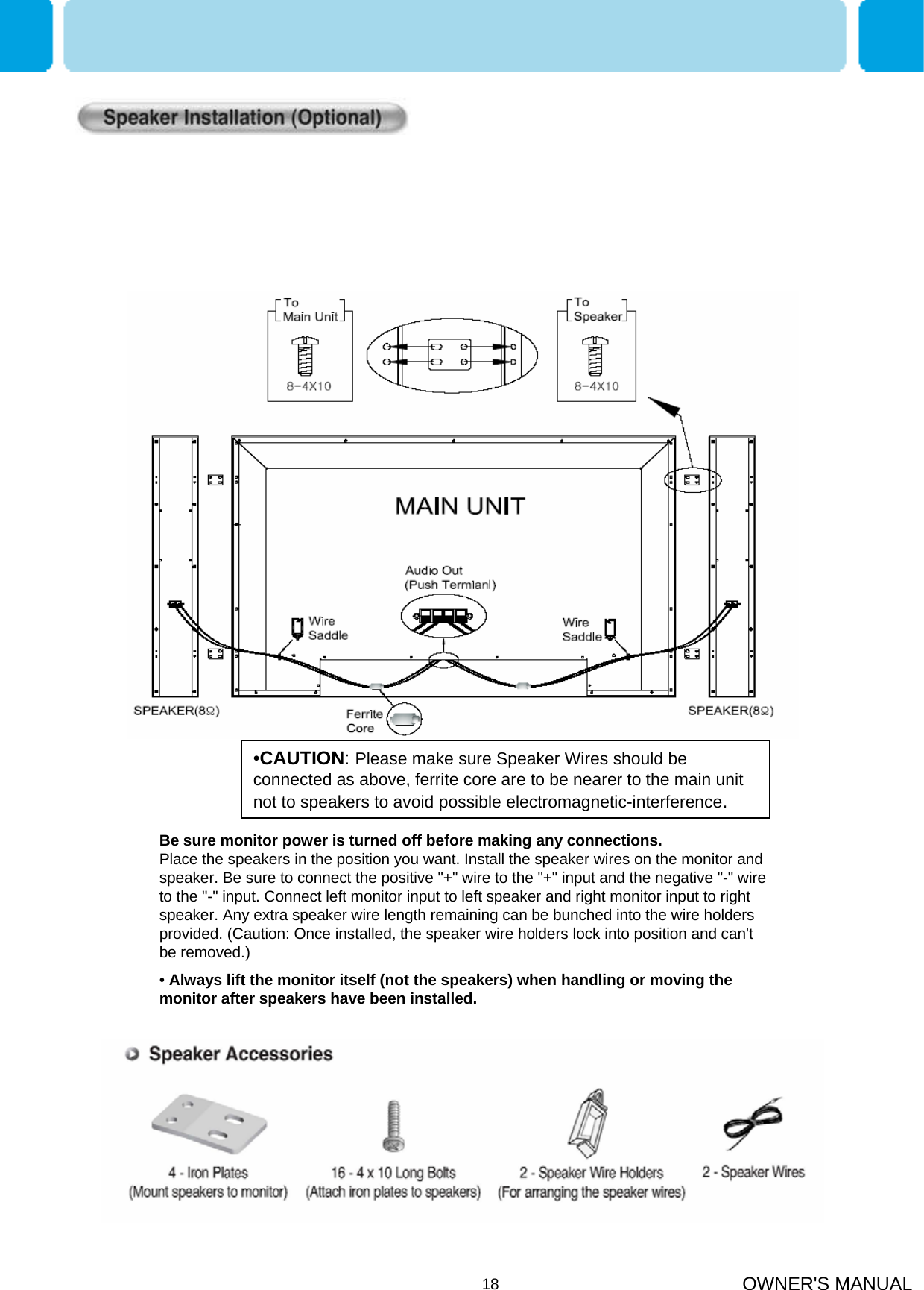 OWNER&apos;S MANUAL18Be sure monitor power is turned off before making any connections.                 Place the speakers in the position you want. Install the speaker wires on the monitor and speaker. Be sure to connect the positive &quot;+&quot; wire to the &quot;+&quot; input and the negative &quot;-&quot; wire to the &quot;-&quot; input. Connect left monitor input to left speaker and right monitor input to right speaker. Any extra speaker wire length remaining can be bunched into the wire holders provided. (Caution: Once installed, the speaker wire holders lock into position and can&apos;t be removed.)•Always lift the monitor itself (not the speakers) when handling or moving the monitor after speakers have been installed. •CAUTION: Please make sure Speaker Wires should be connected as above, ferrite core are to be nearer to the main unit not to speakers to avoid possible electromagnetic-interference. 