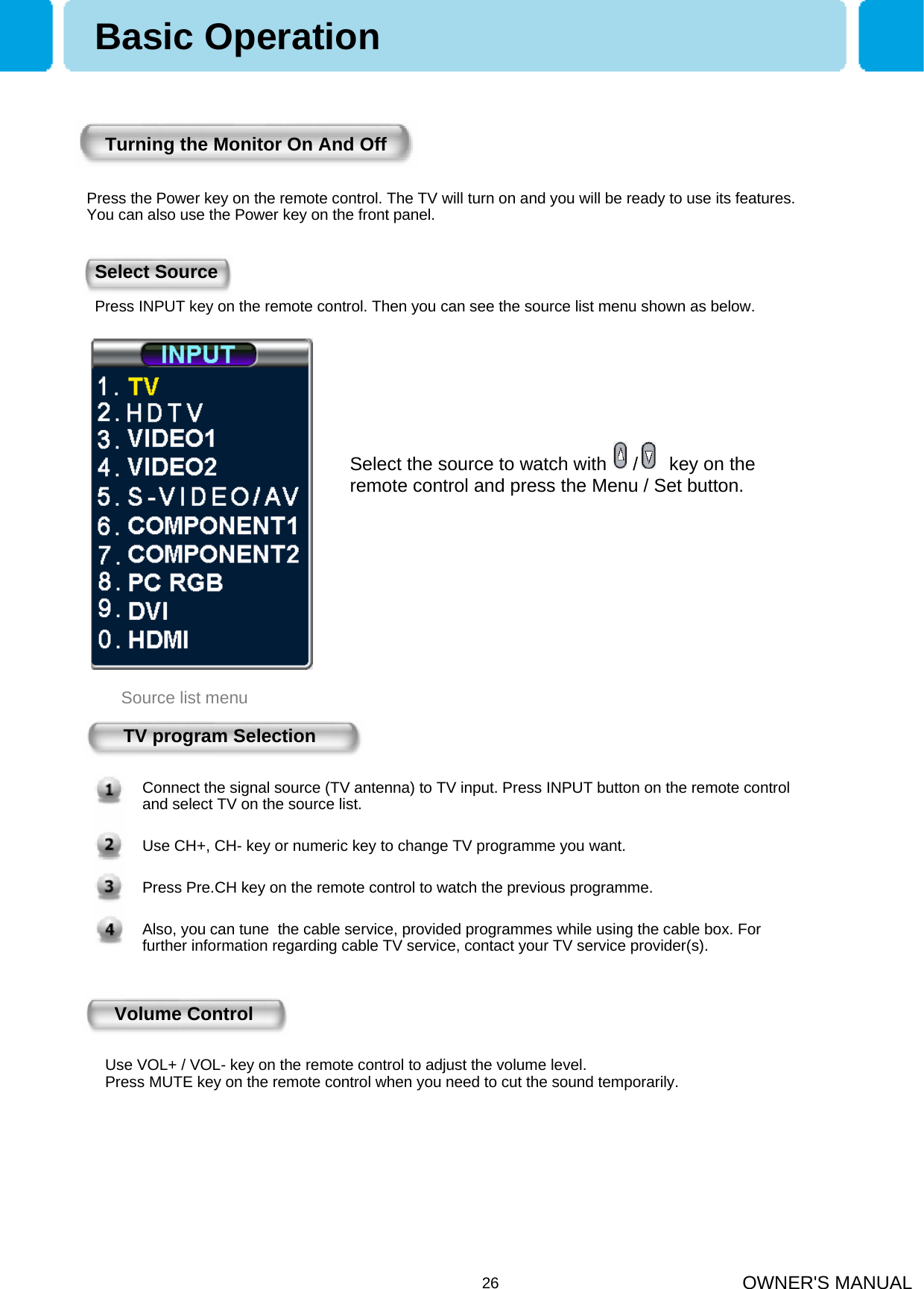 OWNER&apos;S MANUAL26Turning the Monitor On And OffTV program SelectionConnect the signal source (TV antenna) to TV input. Press INPUT button on the remote control and select TV on the source list.Use CH+, CH- key or numeric key to change TV programme you want.Press Pre.CH key on the remote control to watch the previous programme.Also, you can tune  the cable service, provided programmes while using the cable box. For further information regarding cable TV service, contact your TV service provider(s).Volume ControlUse VOL+ / VOL- key on the remote control to adjust the volume level.Press MUTE key on the remote control when you need to cut the sound temporarily.Select Source Source list menuBasic OperationPress the Power key on the remote control. The TV will turn on and you will be ready to use its features. You can also use the Power key on the front panel.Press INPUT key on the remote control. Then you can see the source list menu shown as below.Select the source to watch with     /      key on the remote control and press the Menu / Set button.
