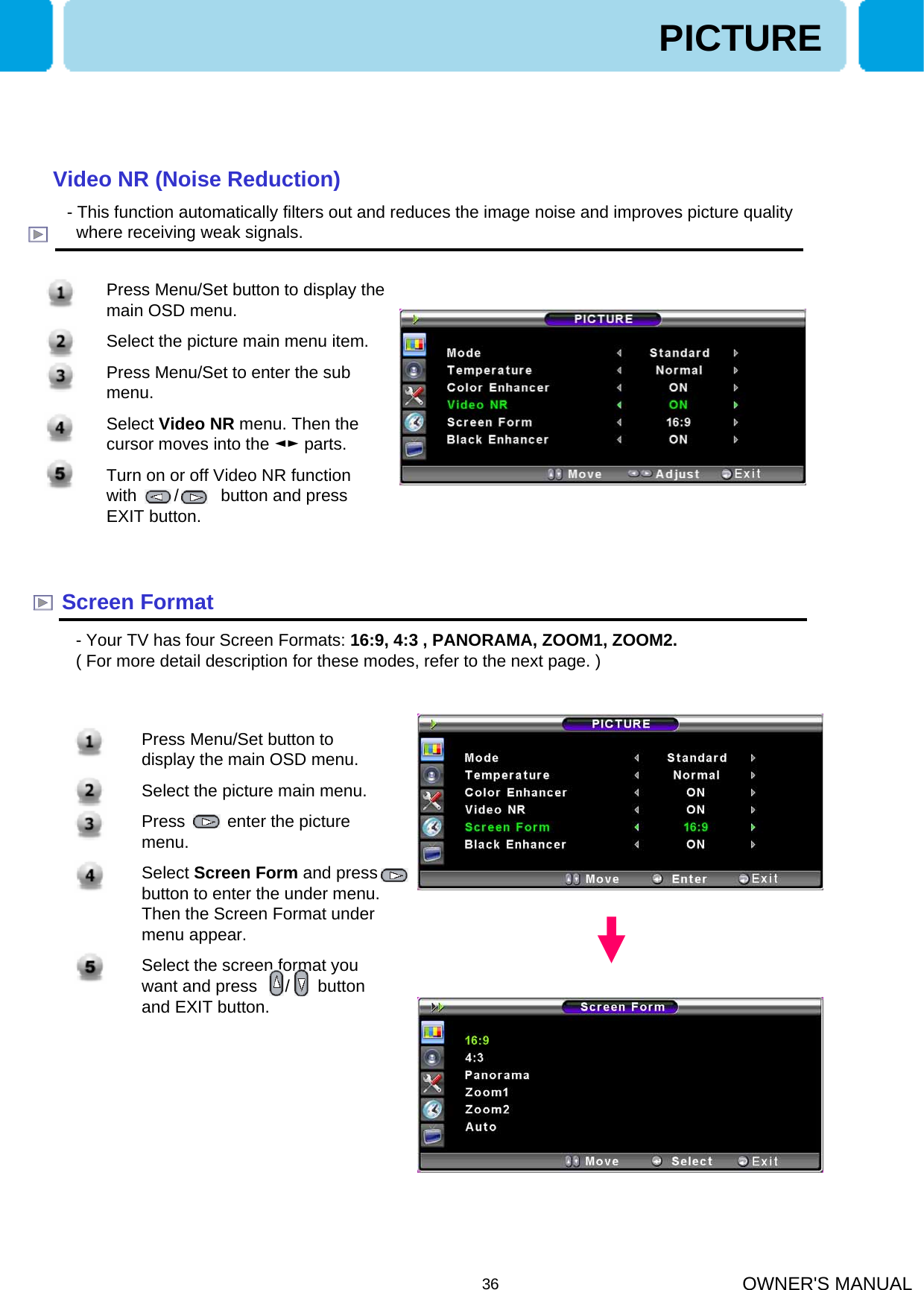 OWNER&apos;S MANUAL36Screen Format- Your TV has four Screen Formats: 16:9, 4:3 , PANORAMA, ZOOM1, ZOOM2.( For more detail description for these modes, refer to the next page. )PICTUREVideo NR (Noise Reduction)- This function automatically filters out and reduces the image noise and improves picture qualitywhere receiving weak signals.1. Press Menu/Set button to display the main OSD menu.2. Select the picture main menu item.3. Press Menu/Set to enter the sub menu.4. Select Video NR menu. Then the cursor moves into the ◄► parts.5. Turn on or off Video NR function  with        /         button and press EXIT button.1. Press Menu/Set button to display the main OSD menu.2. Select the picture main menu.3. Press         enter the picture menu.4. Select Screen Form and press   button to enter the under menu. Then the Screen Format under menu appear.5. Select the screen format you want and press      /      button and EXIT button.
