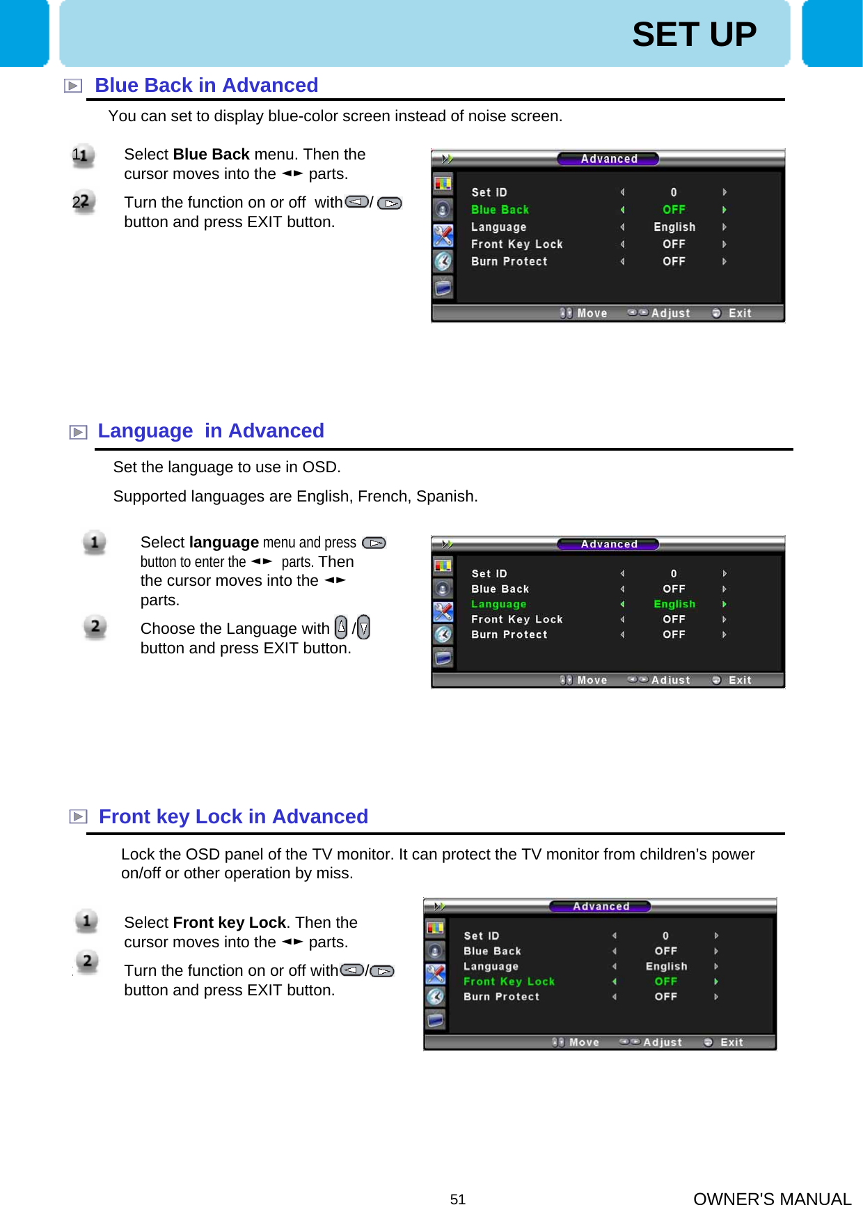 OWNER&apos;S MANUAL51Blue Back in AdvancedYou can set to display blue-color screen instead of noise screen.Language  in AdvancedFront key Lock in AdvancedSet the language to use in OSD.Supported languages are English, French, Spanish.Lock the OSD panel of the TV monitor. It can protect the TV monitor from children’s power on/off or other operation by miss.1. Select language menu and press    button to enter the ◄► parts. Then the cursor moves into the ◄►parts.2. Choose the Language with     / button and press EXIT button.1. Select Front key Lock. Then the cursor moves into the ◄► parts.2. Turn the function on or off with      / button and press EXIT button.SET UP1. Select Blue Back menu. Then the cursor moves into the ◄► parts. 2. Turn the function on or off  with      / button and press EXIT button.