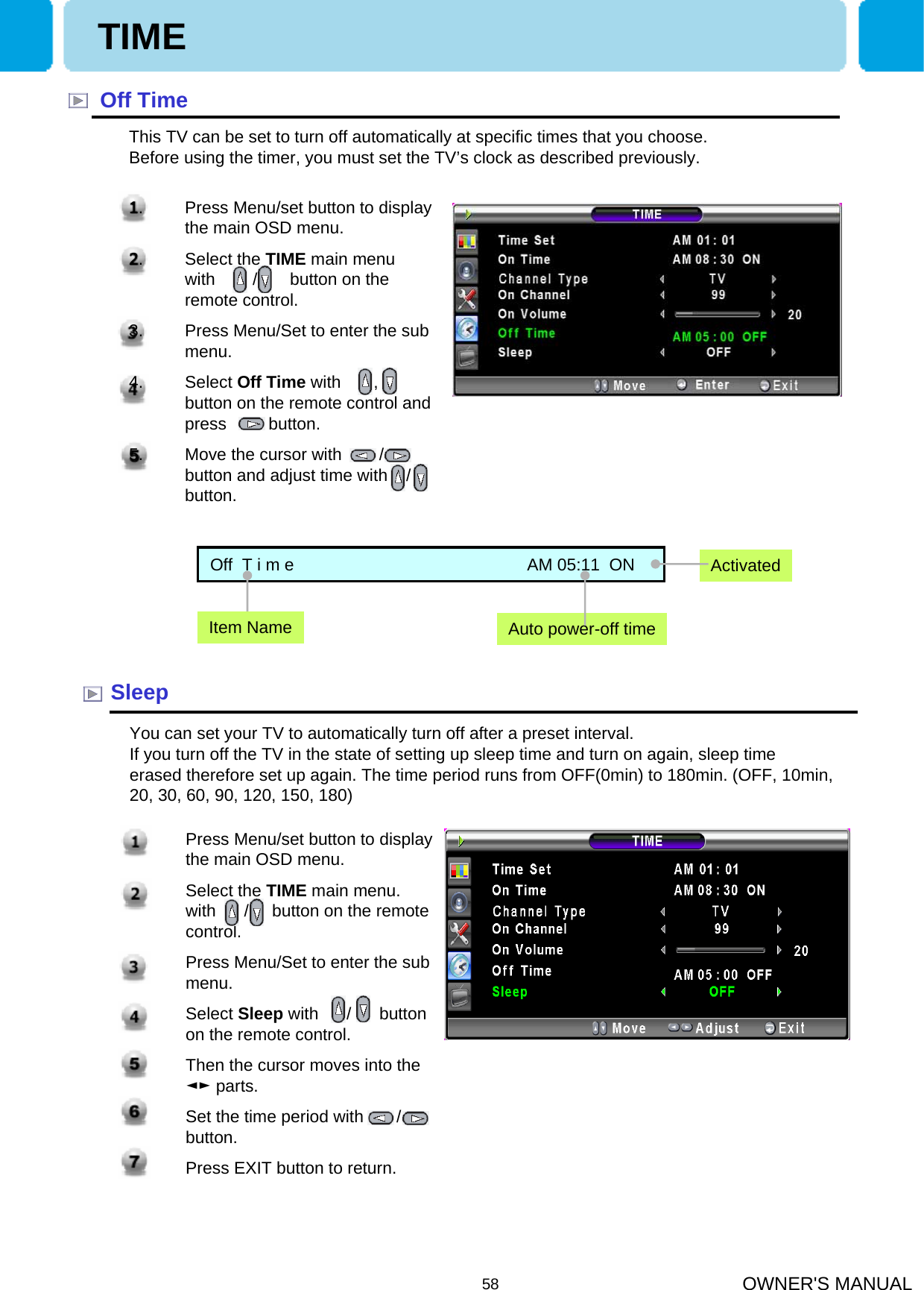 OWNER&apos;S MANUAL58Off TimeThis TV can be set to turn off automatically at specific times that you choose. Before using the timer, you must set the TV’s clock as described previously.SleepYou can set your TV to automatically turn off after a preset interval.If you turn off the TV in the state of setting up sleep time and turn on again, sleep time erased therefore set up again. The time period runs from OFF(0min) to 180min. (OFF, 10min, 20, 30, 60, 90, 120, 150, 180)1. Press Menu/set button to display the main OSD menu.2. Select the TIME main menu. with      /     button on the remote control.3. Press Menu/Set to enter the sub menu.4. Select Sleep with      /      button on the remote control. 5. Then the cursor moves into the ◄► parts.6. Set the time period with       / button.7. Press EXIT button to return.Off  T i m e                                                  AM 05:11  ONAuto power-off timeActivatedItem NameTIME1. Press Menu/set button to display the main OSD menu.2. Select the TIME main menu  with        /       button on the remote control.3. Press Menu/Set to enter the sub menu.4. Select Off Time with       ,           button on the remote control and press         button. 5. Move the cursor with        /    button and adjust time with    /  button.