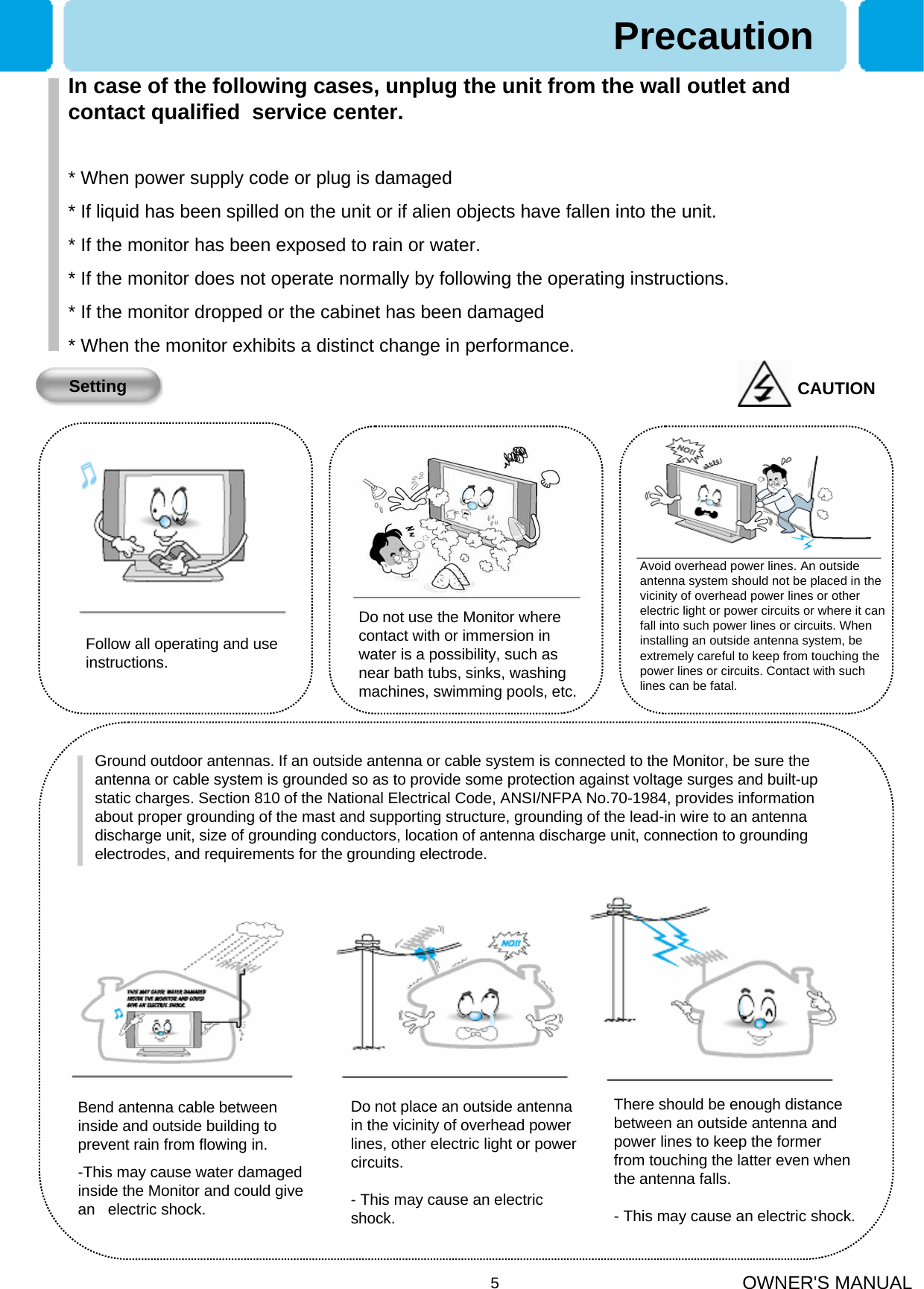 OWNER&apos;S MANUAL5PrecautionSettingFollow all operating and use instructions.Do not use the Monitor where contact with or immersion in water is a possibility, such as near bath tubs, sinks, washing machines, swimming pools, etc.Avoid overhead power lines. An outside antenna system should not be placed in the vicinity of overhead power lines or other electric light or power circuits or where it can fall into such power lines or circuits. When installing an outside antenna system, be extremely careful to keep from touching the power lines or circuits. Contact with such lines can be fatal.Bend antenna cable between inside and outside building to prevent rain from flowing in.-This may cause water damaged inside the Monitor and could give an   electric shock.Ground outdoor antennas. If an outside antenna or cable system is connected to the Monitor, be sure the antenna or cable system is grounded so as to provide some protection against voltage surges and built-up static charges. Section 810 of the National Electrical Code, ANSI/NFPA No.70-1984, provides information about proper grounding of the mast and supporting structure, grounding of the lead-in wire to an antenna discharge unit, size of grounding conductors, location of antenna discharge unit, connection to grounding electrodes, and requirements for the grounding electrode.Do not place an outside antenna in the vicinity of overhead power lines, other electric light or power circuits.- This may cause an electric shock.There should be enough distance between an outside antenna and power lines to keep the former from touching the latter even when the antenna falls.- This may cause an electric shock.CAUTIONIn case of the following cases, unplug the unit from the wall outlet and contact qualified  service center.* When power supply code or plug is damaged * If liquid has been spilled on the unit or if alien objects have fallen into the unit.* If the monitor has been exposed to rain or water.* If the monitor does not operate normally by following the operating instructions.* If the monitor dropped or the cabinet has been damaged* When the monitor exhibits a distinct change in performance.