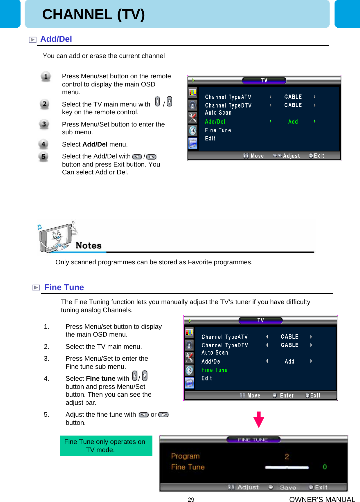 OWNER&apos;S MANUAL29Add/DelOnly scanned programmes can be stored as Favorite programmes.Fine TuneThe Fine Tuning function lets you manually adjust the TV’s tuner if you have difficulty tuning analog Channels.CHANNEL (TV)You can add or erase the current channel1. Press Menu/set button to display the main OSD menu.2. Select the TV main menu.3. Press Menu/Set to enter the Fine tune sub menu.4. Select Fine tune with     /     button and press Menu/Set button. Then you can see the adjust bar.5. Adjust the fine tune with        or      button.1. Press Menu/set button on the remote control to display the main OSD menu.2. Select the TV main menu with       /       key on the remote control.3. Press Menu/Set button to enter the sub menu. 4. Select Add/Del menu. 5. Select the Add/Del with       /       button and press Exit button. You Can select Add or Del.Fine Tune only operates on TV mode. 