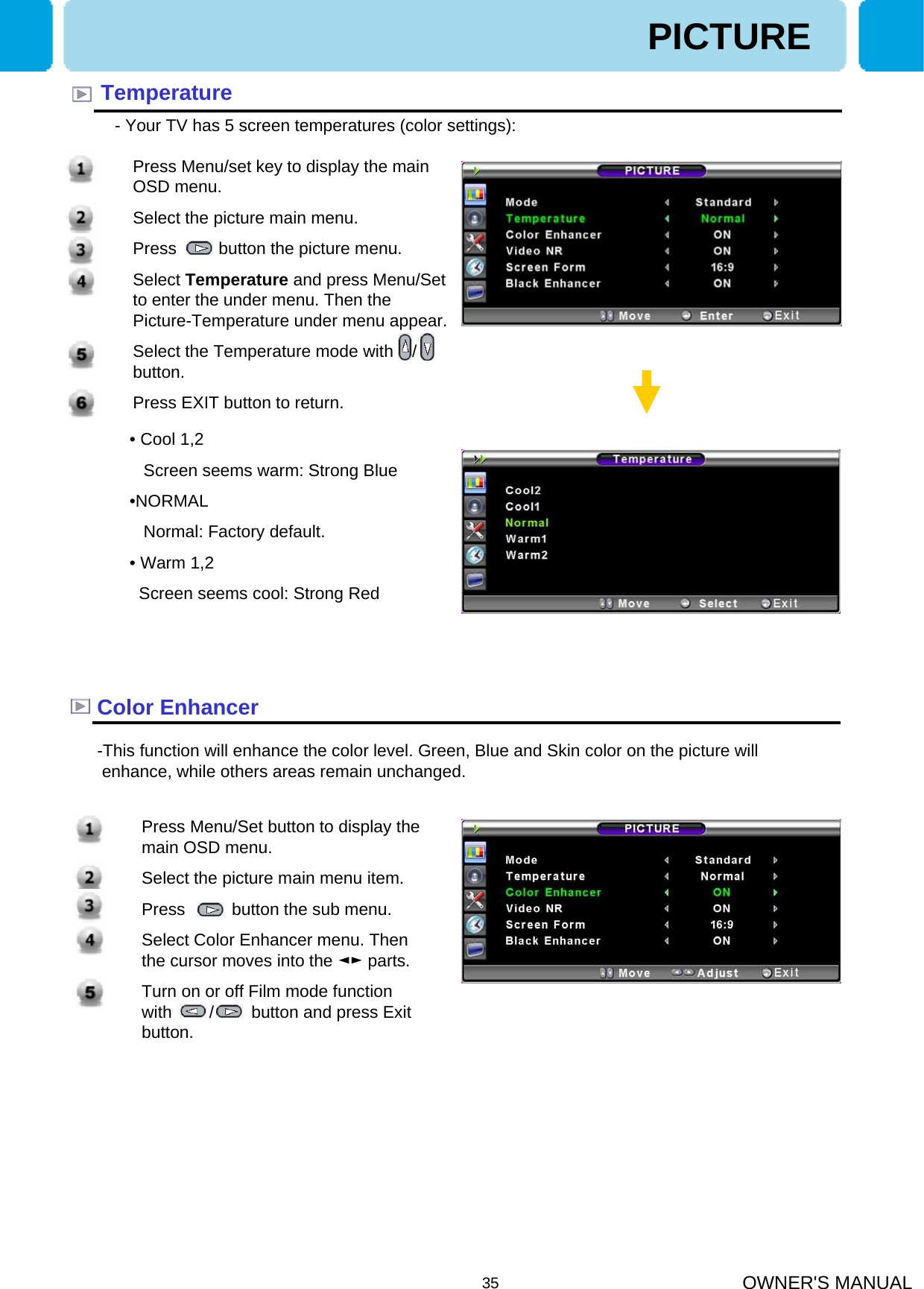 OWNER&apos;S MANUAL351. Press Menu/Set button to display the main OSD menu.2. Select the picture main menu item.3. Press          button the sub menu.4. Select Color Enhancer menu. Then the cursor moves into the ◄► parts.5. Turn on or off Film mode function with        /        button and press Exit button.1. Press Menu/set key to display the main OSD menu.2. Select the picture main menu.3. Press         button the picture menu.4. Select Temperature and press Menu/Set to enter the under menu. Then the Picture-Temperature under menu appear.5. Select the Temperature mode with    /   button.6. Press EXIT button to return.Temperature- Your TV has 5 screen temperatures (color settings): • Cool 1,2Screen seems warm: Strong Blue•NORMALNormal: Factory default.• Warm 1,2Screen seems cool: Strong RedPICTUREColor Enhancer-This function will enhance the color level. Green, Blue and Skin color on the picture will enhance, while others areas remain unchanged.