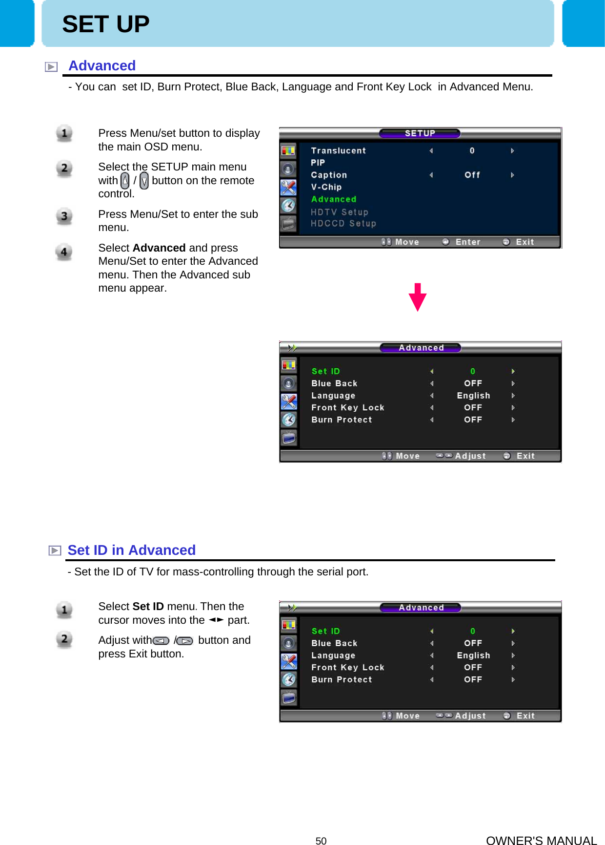 OWNER&apos;S MANUAL50SET UPAdvanced- You can  set ID, Burn Protect, Blue Back, Language and Front Key Lock  in Advanced Menu.Set ID in Advanced- Set the ID of TV for mass-controlling through the serial port.1. Press Menu/set button to display the main OSD menu.2. Select the SETUP main menu with     /     button on the remote control. 3. Press Menu/Set to enter the sub menu.4. Select Advanced and press Menu/Set to enter the Advanced menu. Then the Advanced sub menu appear.SET UP1. Select Set ID menu. Then the cursor moves into the ◄► part.2. Adjust with       /       button and press Exit button.