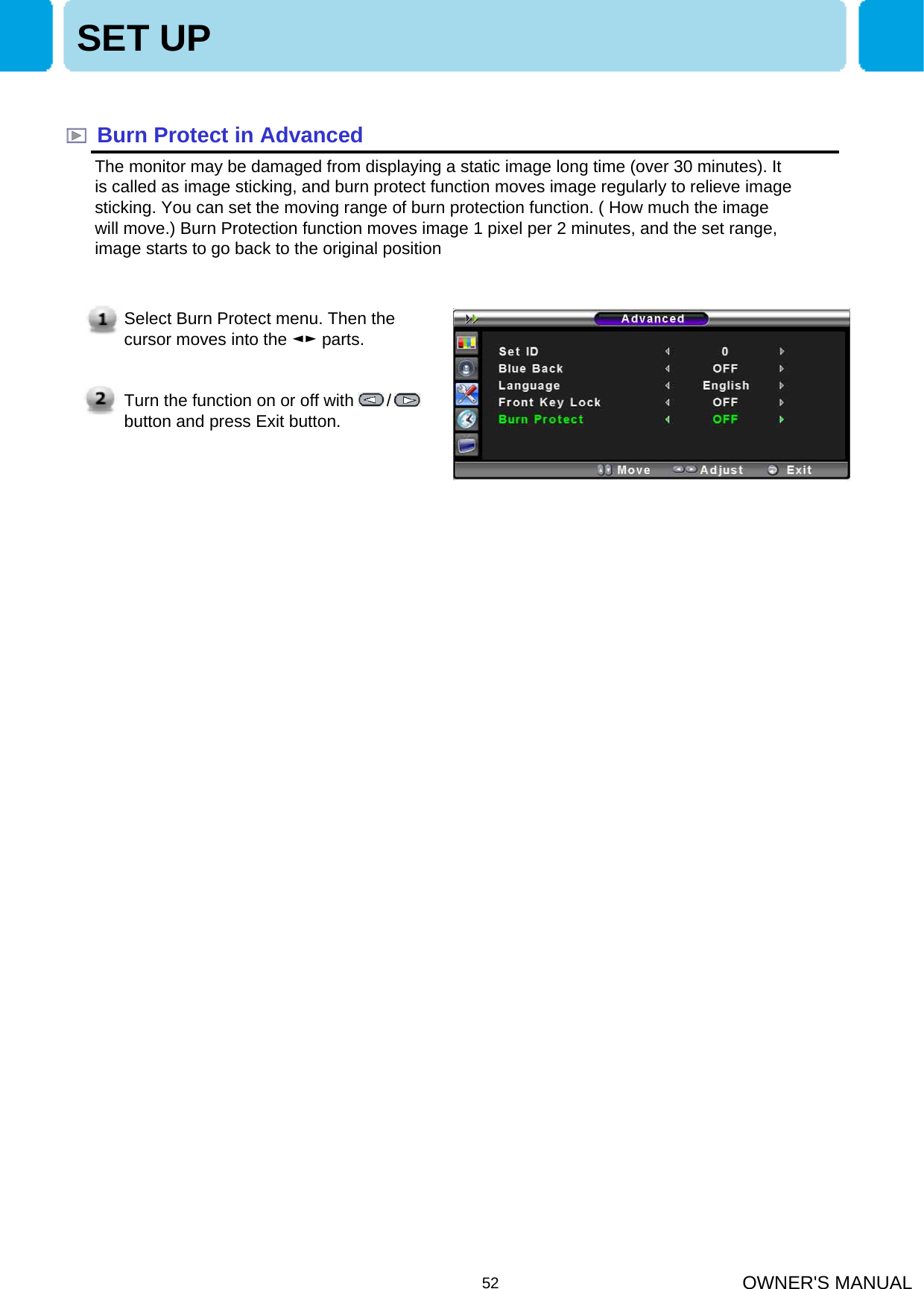 OWNER&apos;S MANUAL52Burn Protect in AdvancedThe monitor may be damaged from displaying a static image long time (over 30 minutes). It is called as image sticking, and burn protect function moves image regularly to relieve image sticking. You can set the moving range of burn protection function. ( How much the image will move.) Burn Protection function moves image 1 pixel per 2 minutes, and the set range, image starts to go back to the original position  SET UPSelect Burn Protect menu. Then the cursor moves into the ◄► parts. Turn the function on or off with       / button and press Exit button.