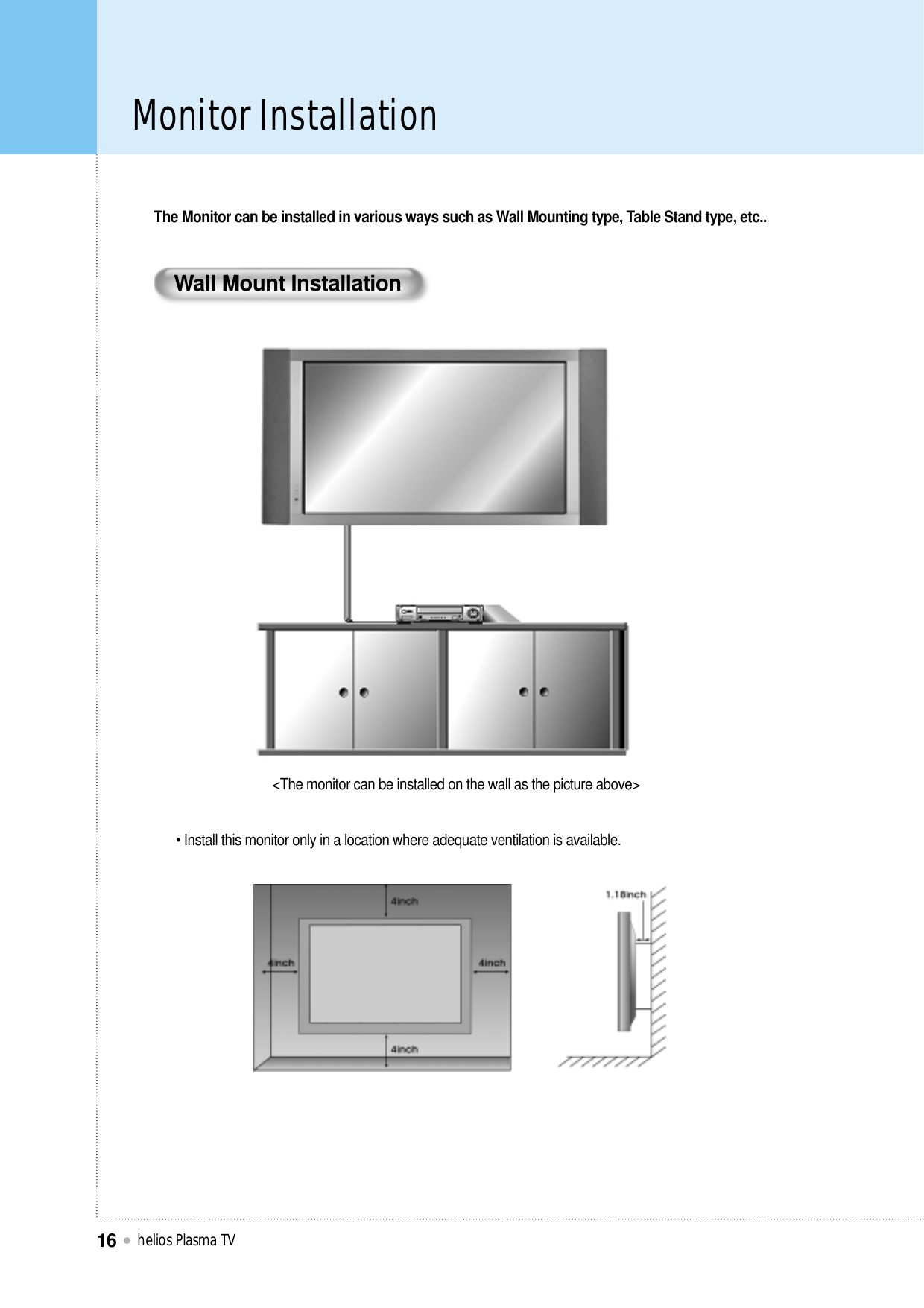 Monitor Installationhelios Plasma TV16Wall Mount InstallationThe Monitor can be installed in various ways such as Wall Mounting type, Table Stand type, etc..• Install this monitor only in a location where adequate ventilation is available.&lt;The monitor can be installed on the wall as the picture above&gt;